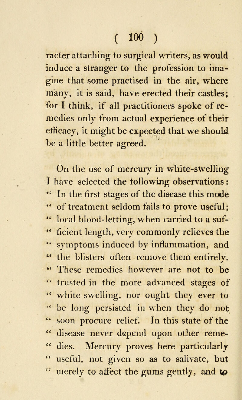 racter attaching to surgical writers, as would induce a stranger to the profession to ima- gine that some practised in the air, where man J, it is said, have erected their castles; for I think, if all practitioners spoke of re- medies only from actual experience of their efficacy, it might be expected that we should be a little better agreed. On the use of mercury in white-sWelling 1 have selected the following observations: *' In the first stages of the disease this mode  of treatment seldom fails to prove useful; ** local blood-letting, when carried to a suf-  ficient length, very commonly relieves the  symptoms induced by inflammation, and *^* the blisters often remove them entirely,  These remedies however are not to be *' trusted in the more advanced stages of *^ white swelling, nor ought they ever to •' be long persisted in when they do not, *' soon procure relief. In this state of the  disease never depend upon other reme- ** dies. Mercury proves here particularly  useful, not given so as to salivate, but  merely to affect the gums gently, and tp