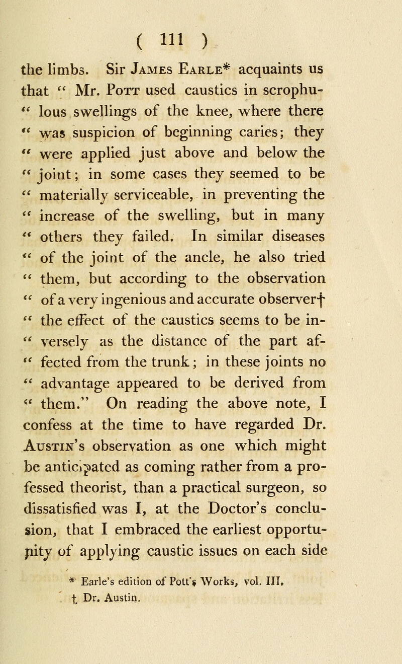 the limbs. Sir James Earle* acquaints us that  Mr. Pott used caustics in scrophu- *' lous swelUngs of the knee, where there  was suspicion of beginning caries; they  were applied just above and below the  joint; in some cases they seemed to be  materially serviceable, in preventing the  increase of the swelling, but in many ** others they failed. In similar diseases *' of the joint of the ancle, he also tried  them, but according to the observation  of a very ingenious and accurate observerf  the effect of the caustics seems to be in-  versely as the distance of the part af-  fected from the trunk; in these joints no  advantage appeared to be derived from *' them. On reading the above note, I confess at the time to have regarded Dr. Austin's observation as one which might be anticij)ated as coming rather from a pro- fessed theorist, than a practical surgeon, so dissatisfied was I, at the Doctor's conclu- sion, that I embraced the earliest opportu- nity of applying caustic issues on each side *' Earle's edition of Pott» Works, vol. Ill, ' t ^^' Austin.