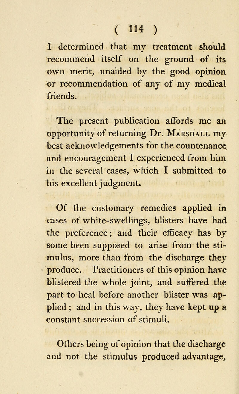 I determined that my treatment should recommend itself on the ground of its own merit, unaided by the good opinion or recommendation of any of my medical friends. The present publication affords me an opportunity of returning Dr. Marshall my best acknowledgements for the countenance, and encouragement I experienced from him in the several cases, which I submitted to his excellent judgment. Of the customary remedies applied in cases of white-swelUngs, blisters have had the preference; and their efficacy has by some been supposed to arise from the sti- mulus, more than from the discharge they produce. Practitioners of this opinion have blistered the whole joint, and suffered the part to heal before another blister was ap- plied ; and in this way, they have kept up a constant succession of stimuli. Others being of opinion that the discharge and not the stimulus produced advantage,