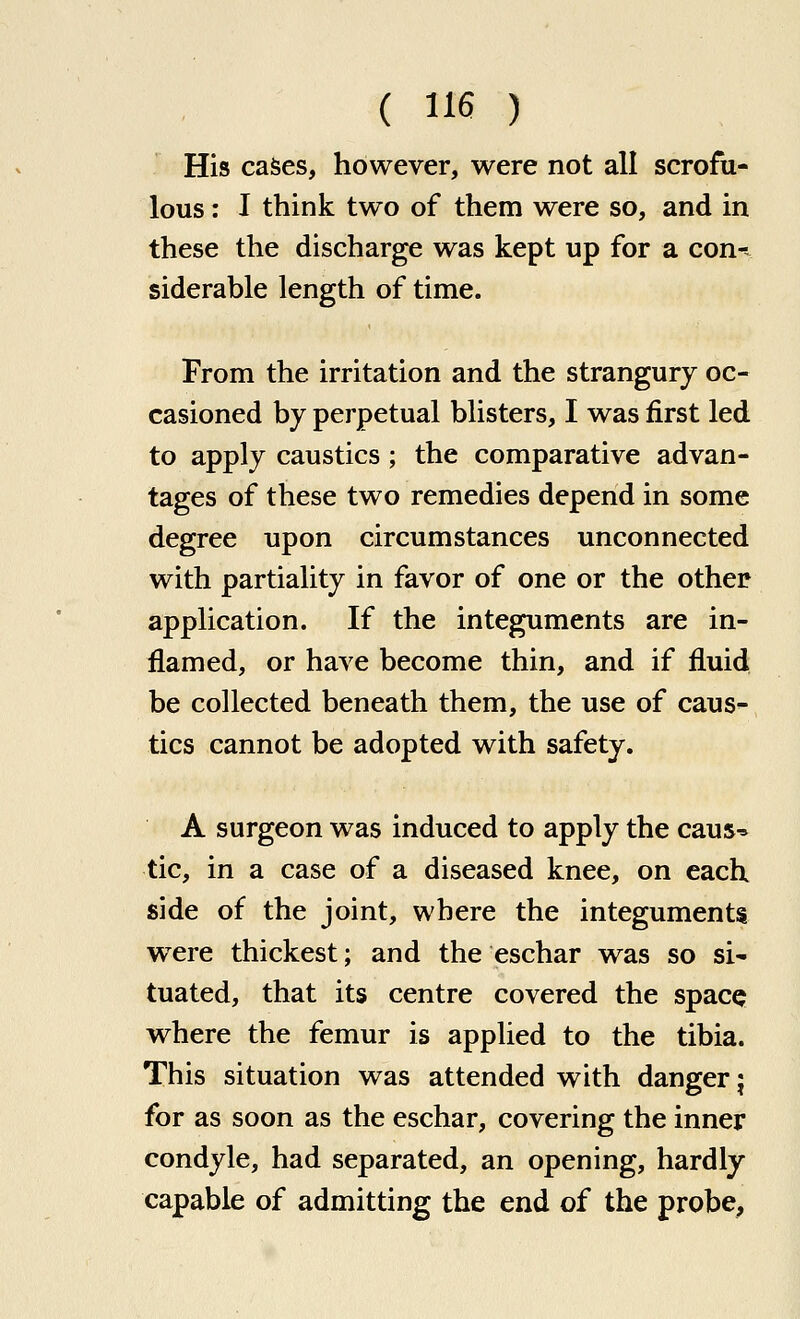 His cases, however, were not all scrofu- lous : I think two of them were so, and in these the discharge was kept up for a con- siderable length of time. From the irritation and the strangury oc- casioned by perpetual blisters, I was first led to apply caustics ; the comparative advan- tages of these two remedies depend in some degree upon circumstances unconnected with partiality in favor of one or the other application. If the integuments are in- flamed, or have become thin, and if fluid be collected beneath them, the use of caus- tics cannot be adopted with safety. A surgeon was induced to apply the caus^ tic, in a case of a diseased knee, on each side of the joint, where the integuments were thickest; and the eschar was so si^ tuated, that its centre covered the spacQ where the femur is applied to the tibia. This situation was attended with danger j for as soon as the eschar, covering the inner condyle, had separated, an opening, hardly capable of admitting the end of the probe,