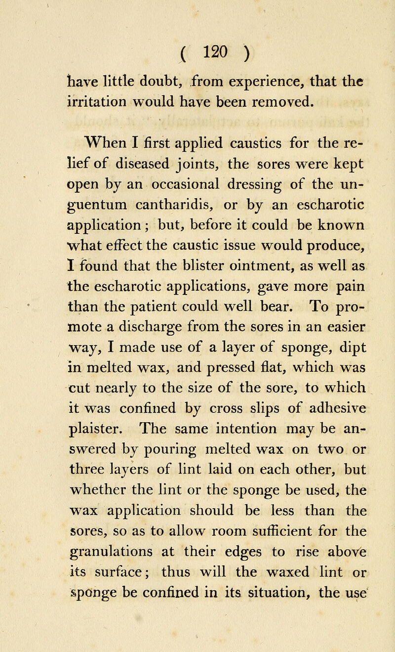 have little doubt, from experience, that the irritation would have been removed. When I first applied caustics for the re- lief of diseased joints, the sores were kept open bj an occasional dressing of the un- guentum cantharidis, or by an escharotic application; but, before it could be known what effect the caustic issue would produce, 1 found that the blister ointment, as well as the escharotic applications, gave more pain than the patient could well bear. To pro- mote a discharge from the sores in an easier way, I made use of a layer of sponge, dipt in melted wax, and pressed flat, which was cut nearly to the size of the sore, to which it was confined by cross slips of adhesive plaister. The same intention may be an- swered by pouring melted wax on two or three layers of lint laid on each other, but whether the lint or the sponge be used, the wax appUcation should be less than the sores, so as to allow room sufficient for the granulations at their edges to rise above its surface; thus will the waxed lint or sponge be confined in its situation, the use