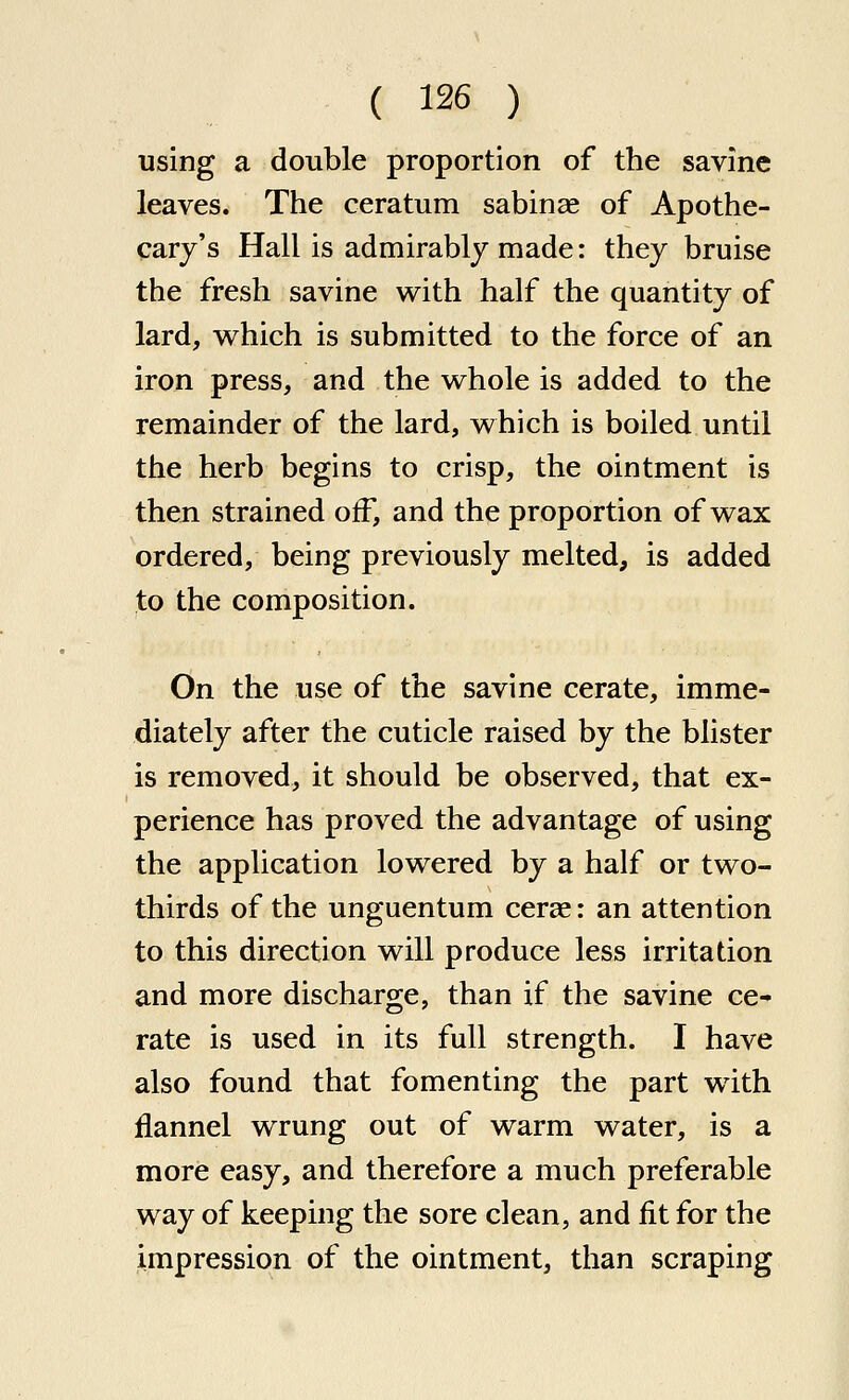 using a double proportion of the savinc leaves. The ceratum sabinae of Apothe- cary's Hall is admirably made: they bruise the fresh savine with half the quantity of lard, which is submitted to the force of an iron press, and the whole is added to the remainder of the lard, which is boiled until the herb begins to crisp, the ointment is then strained off, and the proportion of wax ordered, being previously melted, is added to the composition. On the use of the savine cerate, imme- diately after the cuticle raised by the blister is removed, it should be observed, that ex- perience has proved the advantage of using the application lowered by a half or two- thirds of the unguentum cerse: an attention to this direction will produce less irritation and more discharge, than if the savine ce- rate is used in its full strength. I have also found that fomenting the part with flannel wrung out of warm water, is a more easy, and therefore a much preferable way of keeping the sore clean, and fit for the impression of the ointment, than scraping