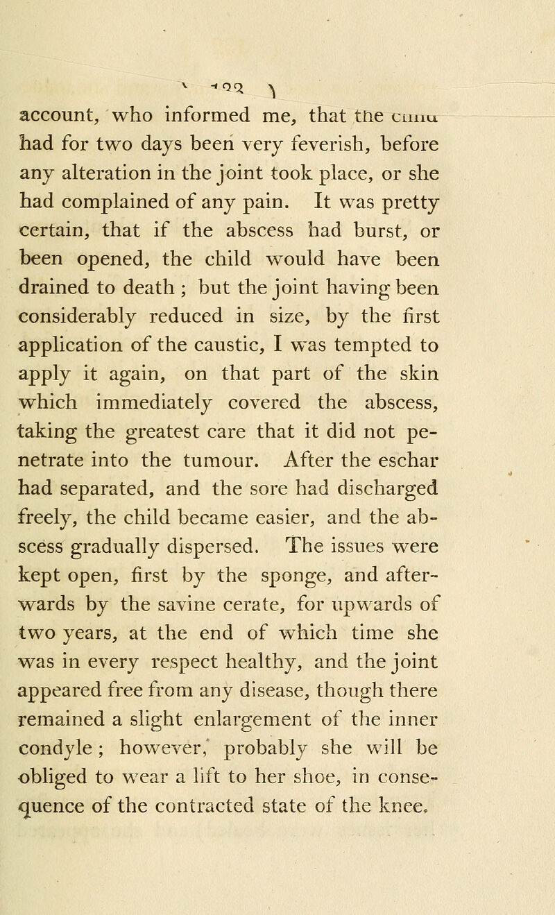 account, who informed me, that trie cunu. had for two days been very feverish, before any alteration in the j oint took place, or she had complained of any pain. It was pretty certain, that if the abscess had burst, or been opened, the child would have been drained to death ; but the joint having been considerably reduced in size, by the first application of the caustic, I was tempted to apply it again, on that part of the skin which immediately covered the abscess, taking the greatest care that it did not pe- netrate into the tumour. After the eschar had separated, and the sore had discharged freely, the child became easier, and the ab- scess gradually dispersed. The issues were kept open, first by the sponge, and after- wards by the savine cerate, for upwards of two years, at the end of which time she was in every respect healthy, and the joint appeared free from any disease, though there remained a slight enlargement of the inner condyle; however,' probably she will be obliged to wear a lift to her shoe, in conse- quence of the contracted state of the knee.