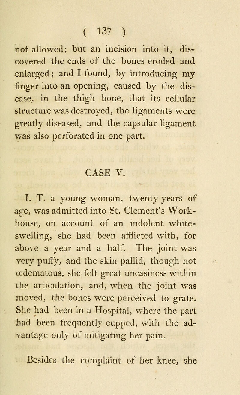 not allowed; but an incision into it, dis- covered the ends of the bones eroded and enlarged; and I found, by introducing my finger into an opening, caused by the dis- ease, in the thigh bone, that its cellular structure was destroyed, the ligaments were greatly diseased, and the capsular ligament was also perforated in one part. CASE Y. I. T. a young woman, twenty years of age, was admitted into St. Clement's Work- house, on account of an indolent white- swelling, she had been afflicted with, for above a year and a half. The joint was very puffy, and the skin pallid, though not oedematous, she felt great uneasiness within the articulation, and, when the joint was moved, the bones were perceived to grate. She had been in a Hospital, where the part had been frequently cupped, with the ad- vantage only of mitigating her pain. Besides the complaint of her knee, she