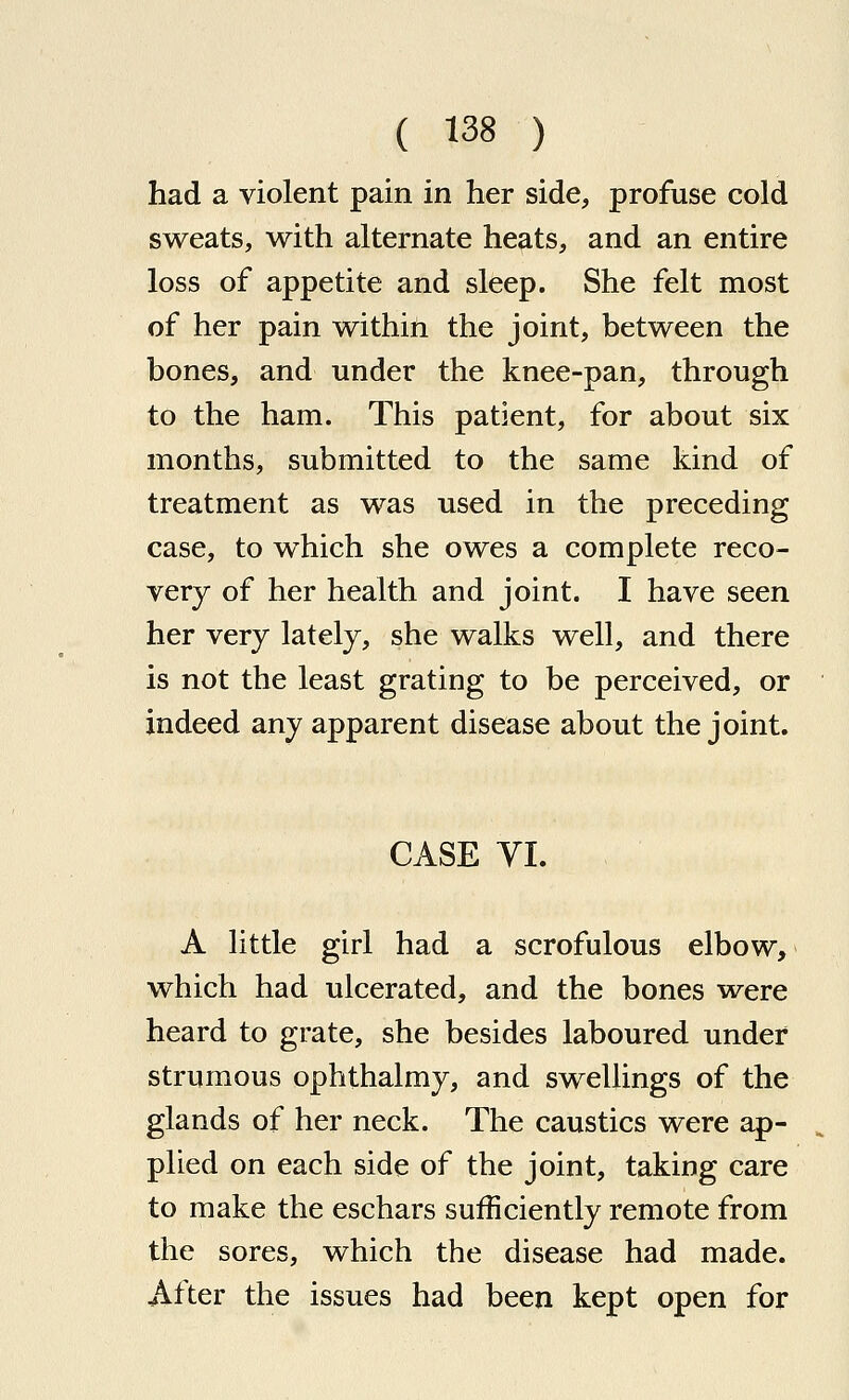 had a violent pain in her side, profuse cold sweats, with alternate heats, and an entire loss of appetite and sleep. She felt most of her pain within the joint, between the bones, and under the knee-pan, through to the ham. This patient, for about six months, submitted to the same kind of treatment as was used in the preceding case, to which she owes a complete reco- very of her health and joint. I have seen her very lately, she walks well, and there is not the least grating to be perceived, or indeed any apparent disease about the joint. CASE YI. A little girl had a scrofulous elbow, which had ulcerated, and the bones were heard to grate, she besides laboured under strumous ophthalmy, and swellings of the glands of her neck. The caustics were ap- plied on each side of the joint, taking care to make the eschars sufficiently remote from the sores, which the disease had made. After the issues had been kept open for