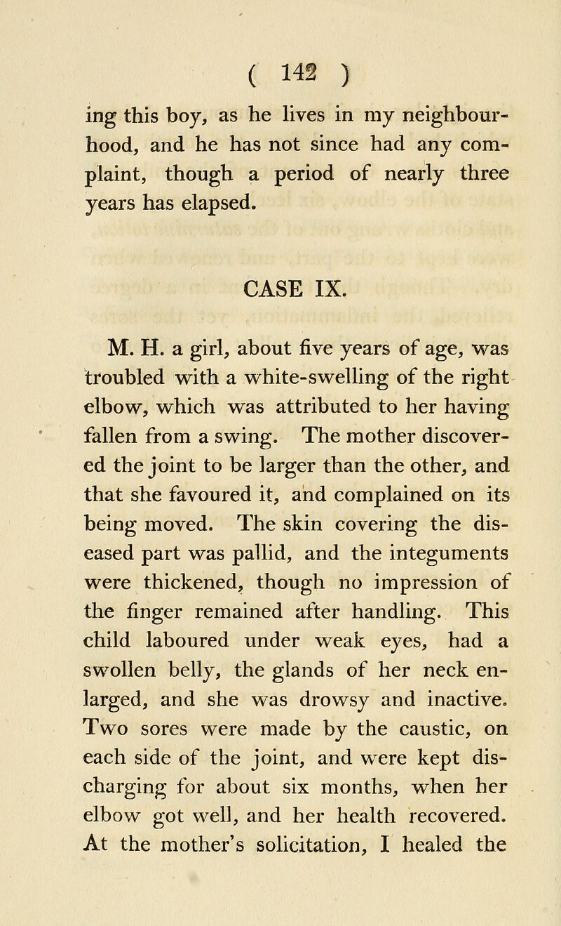 ing this boy, as he lives in my neighbour- hood, and he has not since had any com- plaint, though a period of nearly three years has elapsed. CASE IX. M. H. a girl, about five years of age, was troubled v^ith a white-swelling of the right elbow, which was attributed to her having fallen from a swing. The mother discover- ed the joint to be larger than the other, and that she favoured it, and complained on its being moved. The skin covering the dis- eased part was pallid, and the integuments were thickened, though no impression of the finger remained after handling. This child laboured under weak eyes, had a swollen belly, the glands of her neck en- larged, and she was drowsy and inactive. Two sores were made by the caustic, on each side of the joint, and were kept dis- charging for about six months, when her elbow got well, and her health recovered. At the mother's solicitation, I healed the