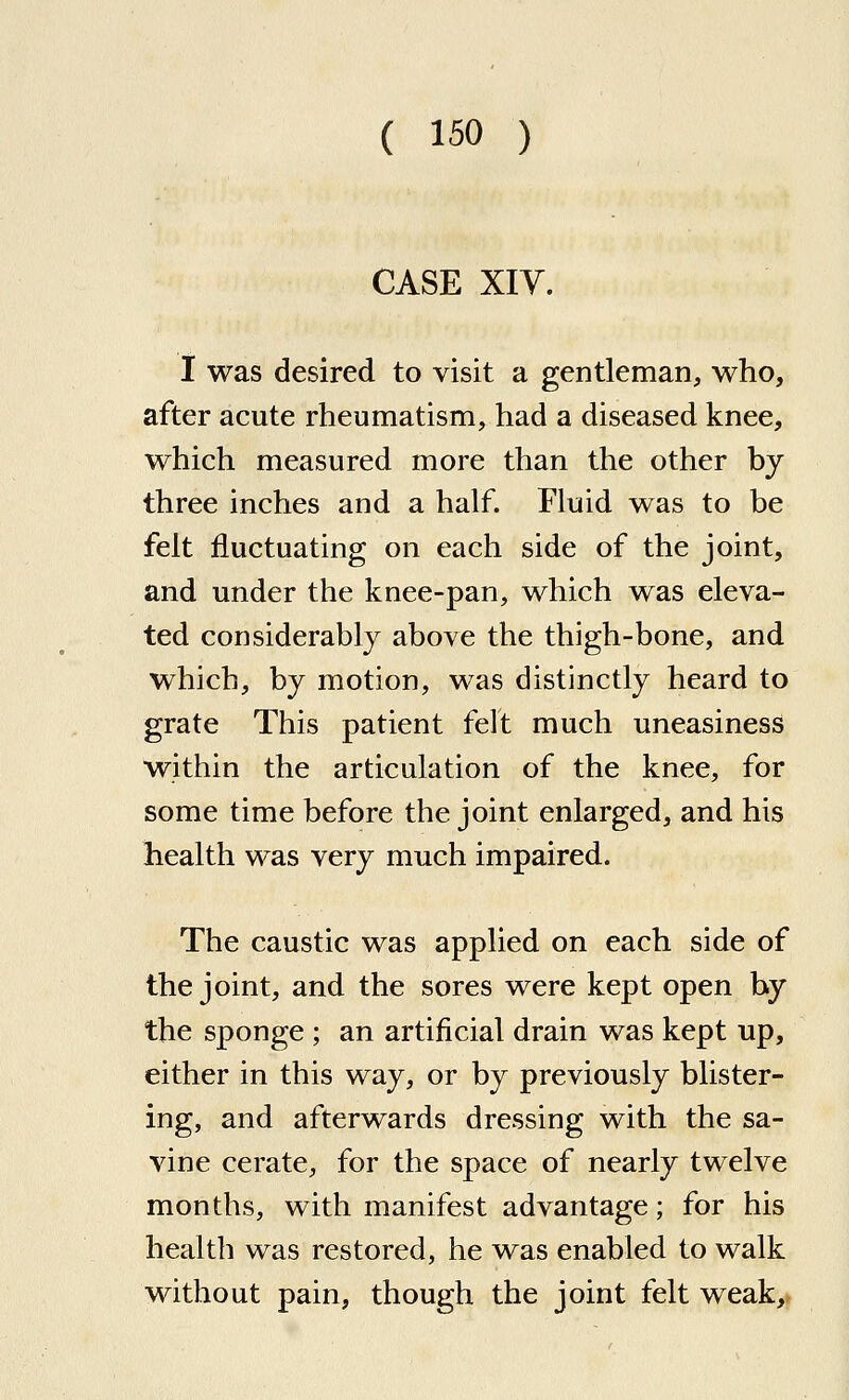 CASE XIY. I was desired to visit a gentleman, who, after acute rheumatism, had a diseased knee, which measured more than the other by three inches and a half. Fluid was to be felt fluctuating on each side of the joint, and under the knee-pan, which was eleva- ted considerably above the thigh-bone, and which, by motion, was distinctly heard to grate This patient felt much uneasiness within the articulation of the knee, for some time before the joint enlarged, and his health was very much impaired. The caustic was applied on each side of the joint, and the sores were kept open by the sponge ; an artificial drain was kept up, either in this way, or by previously blister- ing, and afterwards dressing with the sa- vin e cerate, for the space of nearly twelve months, with manifest advantage; for his health was restored, he was enabled to walk without pain, though the joint felt weak.