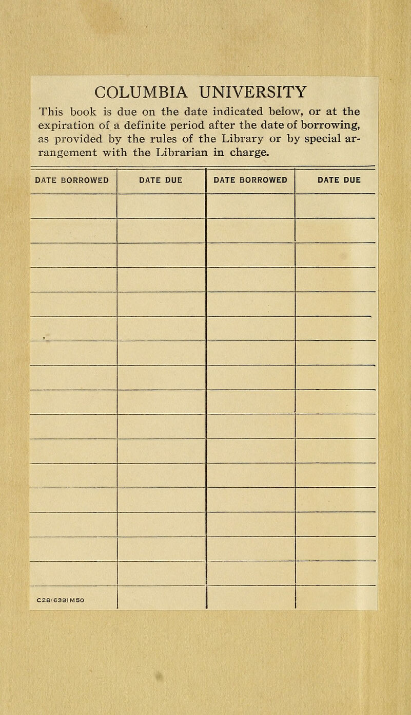 COLUMBIA UNIVERSITY This book is due on the date indicated below, or at the expiration of a definite period after the date of borrowing, as provided by the rules of the Library or by special ar- rangement with the Librarian in charge. DATE BORROWED DATE DUE DATE BORROWED DATE DUE i j C2a(638)MS0