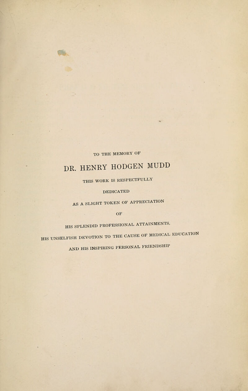 TO THE MEMORY OF DR. HENRY HODGEN MUDD THIS WORK IS RESPECTFULLY DEDICATED AS A SLIGHT TOKEN OF APPRECIATION OF HIS SPLENDID PROFESSIONAL ATTAINMENTS, HIS UNSELFISH DEVOTION TO THE CAUSE OF MEDICAL EDUCATION AND HIS INSPIRING PERSONAL FRIENDSHIP