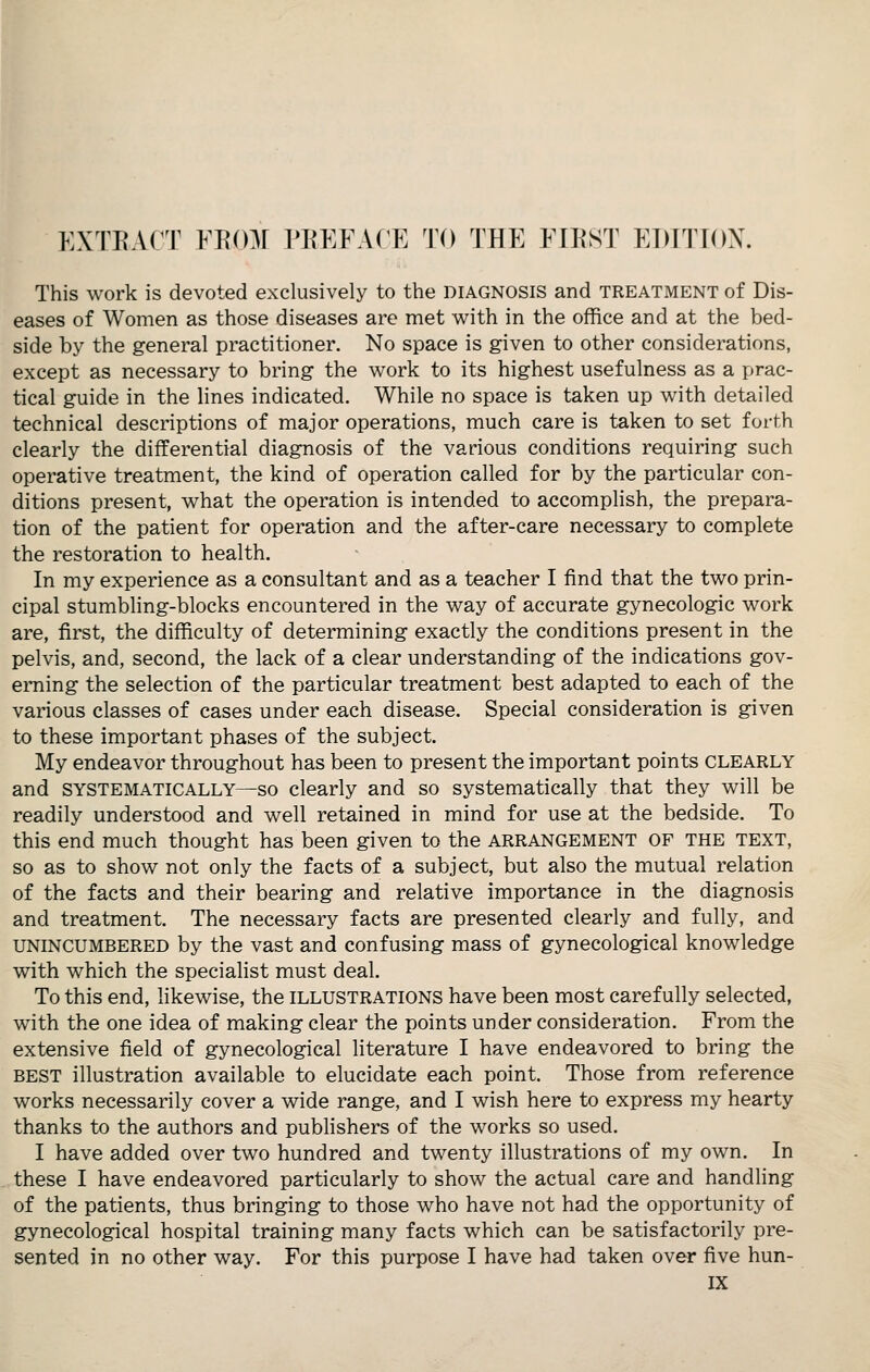 EXTEACT ¥J{(m PREFACE TO THE FIRST EDITION. This work is devoted exclusively to the diagnosis and treatment of Dis- eases of Women as those diseases are met with in the office and at the bed- side by the general practitioner. No space is given to other considerations, except as necessary to bring the work to its highest usefulness as a prac- tical guide in the Hnes indicated. While no space is taken up with detailed technical descriptions of major operations, much care is taken to set forth clearly the differential diagnosis of the various conditions requiring such operative treatment, the kind of operation called for by the particular con- ditions present, what the operation is intended to accomplish, the prepara- tion of the patient for operation and the after-care necessary to complete the restoration to health. In my experience as a consultant and as a teacher I find that the two prin- cipal stumbling-blocks encountered in the way of accurate gynecologic work are, first, the difficulty of determining exactly the conditions present in the pelvis, and, second, the lack of a clear understanding of the indications gov- erning the selection of the particular treatment best adapted to each of the various classes of cases under each disease. Special consideration is given to these important phases of the subject. My endeavor throughout has been to present the important points clearly and SYSTEMATICALLY—SO clearly and so systematically that they will be readily understood and well retained in mind for use at the bedside. To this end much thought has been given to the ARRANGEMENT OF THE TEXT, so as to show not only the facts of a subject, but also the mutual relation of the facts and their bearing and relative importance in the diagnosis and treatment. The necessary facts are presented clearly and fully, and UNINCUMBERED by the vast and confusing mass of gynecological knowledge with which the specialist must deal. To this end, likewise, the illustrations have been most carefully selected, with the one idea of making clear the points under consideration. From the extensive field of gynecological literature I have endeavored to bring the BEST illustration available to elucidate each point. Those from reference works necessarily cover a wide range, and I wish here to express my hearty thanks to the authors and publishers of the works so used. I have added over two hundred and twenty illustrations of my own. In these I have endeavored particularly to show the actual care and handling of the patients, thus bringing to those who have not had the opportunity of gynecological hospital training many facts which can be satisfactorily pre- sented in no other way. For this purpose I have had taken over five hun-