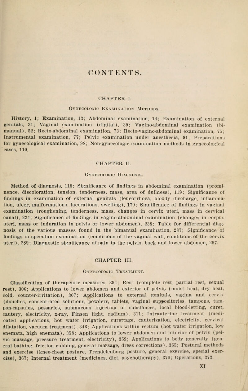 CONTENTS. CHAPTER I. GYNECOLOciic Examination Methods. History, 1; Examination, 13; Abdominal examination, 14; Examination of external genitals, 31; Vaginal examination (digital), 39; Vagino-abdominal examination (bi- manual), 52; Recto-abdominal examination, 73; Recto-vagino-abdominal examination, 75; Instrumental examination, 77; Pelvic examination under anesthesia, 91; Preparations for gynecological examination, 98; Non-gynecologic examination methods in gynecological cases, 110. CHAPTER II. Gynecologic Diagnosis. Method of diagnosis, 118; Significance of findings in abdominal examination (promi- nence, discoloration, tension, tenderness, mass, area of dullness), 119; Significance of findings in examination of external genitals (leucorrhoea, bloody discharge, inflamma- tion, ulcer, malformations, lacerations, swelling), 170; Significance of findings in vaginal examination (roughening, tenderness, mass, changes in cervix uteri, mass in cervical canal), 224; Significance of findings in vagino-abdominal examination (changes in corpus uteri, mass or induration in pelvis or lower abdomen), 238; Table for differential diag- nosis of the various masses found in the bimanual examination, 287; Significance of findings in speculum examination (conditions of the vaginal wall, conditions of the cervix uteri), 289; Diagnostic significance of pain in the pelvis, back and lower abdomen, 297. CHAPTER III. Gynecologic Treatment. Classification of therapeutic measures, 394; Rest (complete rest, partial rest, sexual rest), 306; Applications to lower abdomen and exterior of pelvis (moist heat, dry heat, cold, counter-irritation), 307; Applications to external genitals, vagina and cervix (douches, concentrated solutions, powders, tablets, vaginal suppositories, tampons, tam- pon-capsules, pessaries, submucous injection of substances, local blood-lett?ng, curet, cautery, electricity, x-ray, Finsen light, radium), 311; Intrauterine treatmeat (medi- cated applications, hot water irrigation, curettage, cauterization, electricity, cervical dilatation, vacuum treatment), 346; Applications within rectum (hot water irrigation, low enemata, high enemata), 358; Applications to lower abdomen and interior of pelvis (pel- vic massage, pressure treatment, electricity), 359; Applications to body generally (gen- eral bathing, friction rubbing, general massage, dress corrections), 365; Postural methods and exercise (knee-chest posture, Trendelenburg posture, general exercise, special exer- cise), 367; Internal treatment (medicines, diet, psychotherapy), 370; Operations, 373.