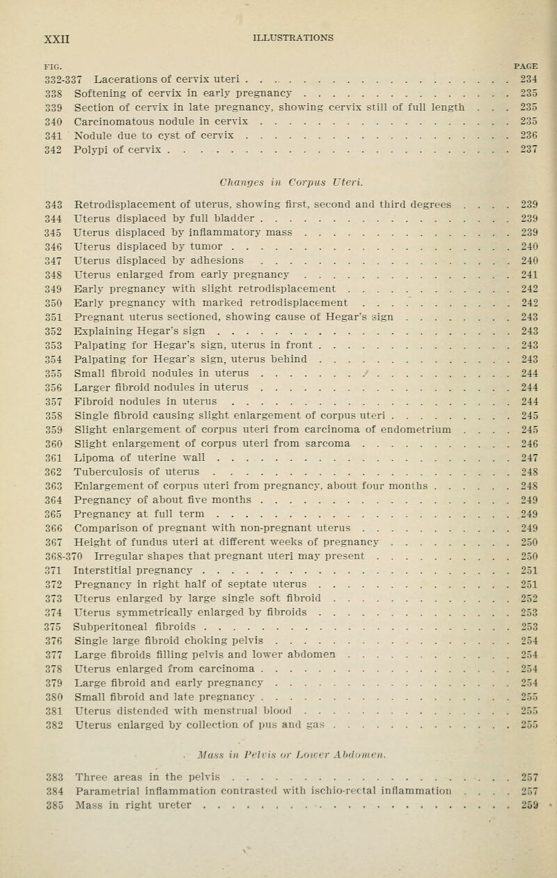 FIG. PAGE 332-337 Lacerations of cervix uteri 234 338 Softening of cervix in early pregnancy 23-5 339 Section of cervix in late pregnancy, showing cervix still of full length . . . 23.5 340 Carcinomatous nodule in cervix 235 341 Nodule due to cyst of cervix 236 342 Polypi of cervix 237 Changes in Corpus Uteri. 343 Retrodisplacement of uterus, showing first, second and third degrees .... 239 344 rterus displaced by full bladder 239 345 Uterus displaced by inflammatory mass 239 346 Uterus displaced by tumor 240 347 Uterus displaced by adhesions 240 348 Uterus enlarged from early pregnancy 241 349 Early pregnancy with slight retrodisplacement 242 350 Early pregnancy with marked retrodisplacement 242 351 Pregnant uterus sectioned, showing cause of Hegar's sign 243 352 Explaining Hegar's sign 243 353 Palpating for Hegar's sign, uterus in front 243 354 Palpating for Hegar's sign, uterus behind 243 355 Small fibroid nodules in uterus ^ 244 356 Larger fibroid nodules in uterus 244 357 Fibroid nodules in uterus 244 358 Single fibroid causing slight enlargement of corpus uteri 245 359 Slight enlargement of corpus uteri from carcinoma of endometrium .... 245 360 Slight enlargement of corpus uteri from sarcoma 246 361 Lipoma of uterine wall 247 362 Tuberculosis of uterus 248 363 Enlargement of corpus uteri from pregnancy, about four months 248 364 Pregnancy of about five months 249 365 Pregnancy at full term 249 366 Comparison of pregnant with non-pregnant uterus 249 367 Height of fundus uteri at different weeks of pregnancy 250 368-370 Irregular shapes that pregnant uteri may present 250 371 Interstitial pregnancy 251 372 Pregnancy in right half of septate uterus 251 373 Uterus enlarged by large single soft fibroid 252 374 Uterus symmetrically enlarged by fibroids 253 375 Subperitoneal fibroids 253 376 Single large fibroid choking pelvis 254 377 Large fibroids filling pelvis and lower abdomen 254 378 Uterus enlarged from carcinoma 254 379 Large fibroid and early pregnancy 254 380 Small fibroid and late pregnancy 255 381 Uterus distended with menstrual blood 255 382 Uterus enlarged by collection of pus and gas 255 . Muss in Pelvis or Loaer Abdomen. 383 Three areas in the pelvis 257 384 Parametrial inflammation contrasted with ischio-re( tal inflammation .... 257 385 Mass in right ureter 259
