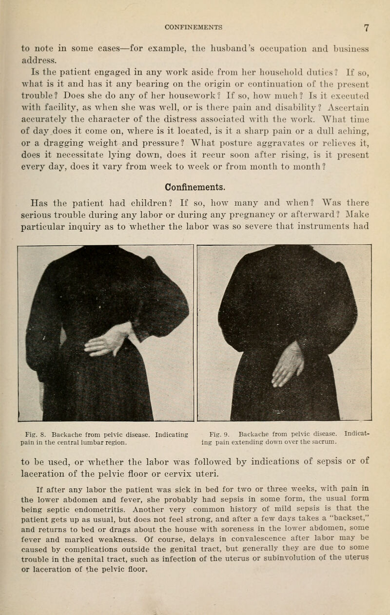 to note in some eases—for example, the husband's occupation and business address. Is the patient engaged in any work aside from her liouschobl duties? If so, what is it and has it any bearing on the origin or continuation of the present trouble? Does she do any of her housework? If so, how much? Is it executed with facility, as when she was well, or is there pain and disability? Ascertain accurately the character of the distress associated with the work. What time of day does it come on, where is it located, is it a sharp pain or a dull aching, or a dragging weight and pressure? What posture aggravates or relieves it, does it necessitate lying down, does it recur soon after rising, is it present every day, does it vary from week to week or from month to month? Confinements. Has the patient had children? If so, how many and when? Was there serious trouble during any labor or during any pregnancy or afterward? Make particular inquiry as to whether the labor was so severe that instruments had Fig. 8. Backache from pehic disease. Indicating pain in the central lumbar region. Fig. 9. Backache from pelvic disease, ing pain extending down over the sacrum. Indicat- to be used, or whether the labor was followed by indications of sepsis or of laceration of the pelvic floor or cervix uteri. If after any labor the patient was sick in bed for two or three weeks, with pain in the lower abdomen and fever, she probably had sepsis in some form, the usual form being septic endometritis. Another very common history of mild sepsis is that the patient gets up as usual, but does not feel strong, and after a few days takes a backset, and returns to bed or drags about the house with soreness in the lower abdomen, some fever and marked weakness. Of course, delays in convalescence after labor may be caused by complications outside the genital tract, but generally they are due to some trouble in the genital tract, such as infection of the uterus or subinvolution of the uterus or laceration of the pelvic floor.