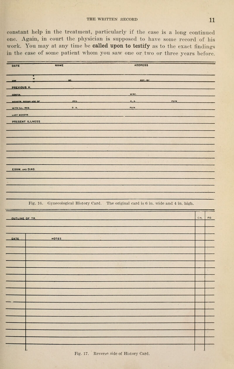 constant help in the treatment, particularly if the case is a long continued one. Again, in court tlie physician is supposed to have some record of his work. You nmy at any time be called upon to testify as to the exact findings in the case of some patient whom you saw one or two or three years before. DATE NAME ADDRESS oc met. BY PREVIOUS M. CONFIX. MISC. «EG. 0 A PAIN WITH ILL. RCa. KAIN L«»T MENSTR PRESENT ILLNESS EXAM. >ND DIAG Fig. 16. Gynecological History Card. The original card is 6 in. wide and 4 in. liigh. OUTLINE OF TR. CH. PD. □ ATE . NOTES Fig. 17. Rever.s'i side of History Card.