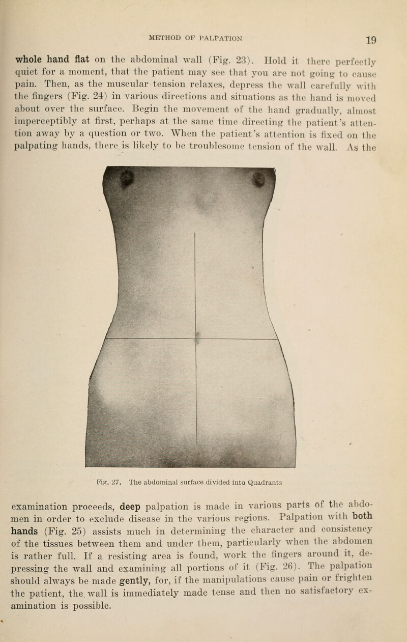 whole hand flat on the abdominal wall (Fig. 23). Hold it there perfectly quiet for a moment, that the patient may see that you are not going to cause pain. Then, as the muscular tension relaxes, depress the wall carefully with the fingers (Fig. 24) in various directions and situations as the hand is moved about over the surface. Begin the movement of the hand gradiudly, almost impereeptil)ly at first, perhaps at the same time directing the patient's atten- tion away by a question or two. When the patient's attention is fixed on llie palpating liands, th(n-e is likely to be troublesome tension of the wall. As the Fig, 27, The abdominal surface divided into Quadrants examination proceeds, deep palpation is made in various parts of the abdo- men in order to exclude disease in the various regions. Palpation with both hands (Fig. 25) assists much in determining the character and consistency of the tissues between them and under them, particularly when the abdomen is rather full. If a resisting area is found, work the fingers around it, de- pressing the wall and examining all portions of it (Fig. 26). The palpation should always be made gently, for, if the manipulations cause pain or frighten the patient, the. wall is immediately made tense and then no satisfactory ex- amination is possible.