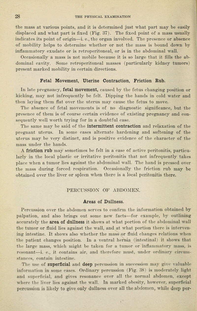 the mass at various points, and it is determined just what part may be easily displaced and what part is fixed (Fig. 37). The fixed point of a mass usually indicates its point of origin—i. e., the organ involved. The presence or absence of mobility helps to determine whether or not the mass is bound down by inflammatory exudate or is retroperitoneal, or is in the abdominal wall. Occasionally a mass is not mobile because it is so large that it fills the ab- dominal cavity. Some retroperitoneal masses (particularly kidney tumors) present marked mobility in certain directions. Fetal Movement, Uterine Contraction, Friction Rub. In late pregnancy, fetal movement, caused by the fetus changing position or kicking, may not infrequently be felt. Dipping the hands in cold water and then laying them flat over the uterus may cause the fetus to move. The absence of fetal movements is of no diagnostic significance, but the presence of them is of course certain evidence of existing pregnancy and con- sequently well worth trjang for in a doubtful ease. The same may be said of the intermittent contraction and relaxation of the pregnant uterus. In some cases alternate hardening and softening of the uterus may be very distinct, and is positive evidence of the character of the mass under the hands. A friction rub may sometimes be felt in a case of active peritonitis, particu- larly in the local plastic or irritatiA'e peritonitis that not infrequently takes place when a tumor lies against the abdominal wall. The hand is pressed over the mass during forced respiration. Occasionally the friction rub may be obtained over the liver or spleen when there is a local peritonitis there. PERCUSSION OF ABDOMEN. Areas of Dullness. Percussion over the abdomen serves to confirm the information obtained by palpation, and also brings out some new facts—for example, by outlining accurately the area of dullness it shows at what portion of the abdominal wall the tumor or fluid lies against the wall, and at what portion there is interven- ing intestine. It shows also whether the mass or fluid changes relations when the patient changes position. In a ventral hernia (intestinal) it shows that the large mass, which might be taken for a tumor or inflammatory mass, is resonant—i. e., it contains air, and therefore must, under ordinary circuin- stauces, contain intestine. The use of superficial and deep percussion in succession may give valuable information in some cases. Ordinary percussion (Fig. 38I is moderately light and superficial, and gives resonance over all the normal abdomen, except where the liver lies against the Avail. In marked obesity, hoAvever, superficial percussion is likely to give only dullness over all the abdomen, Avhile deep per-