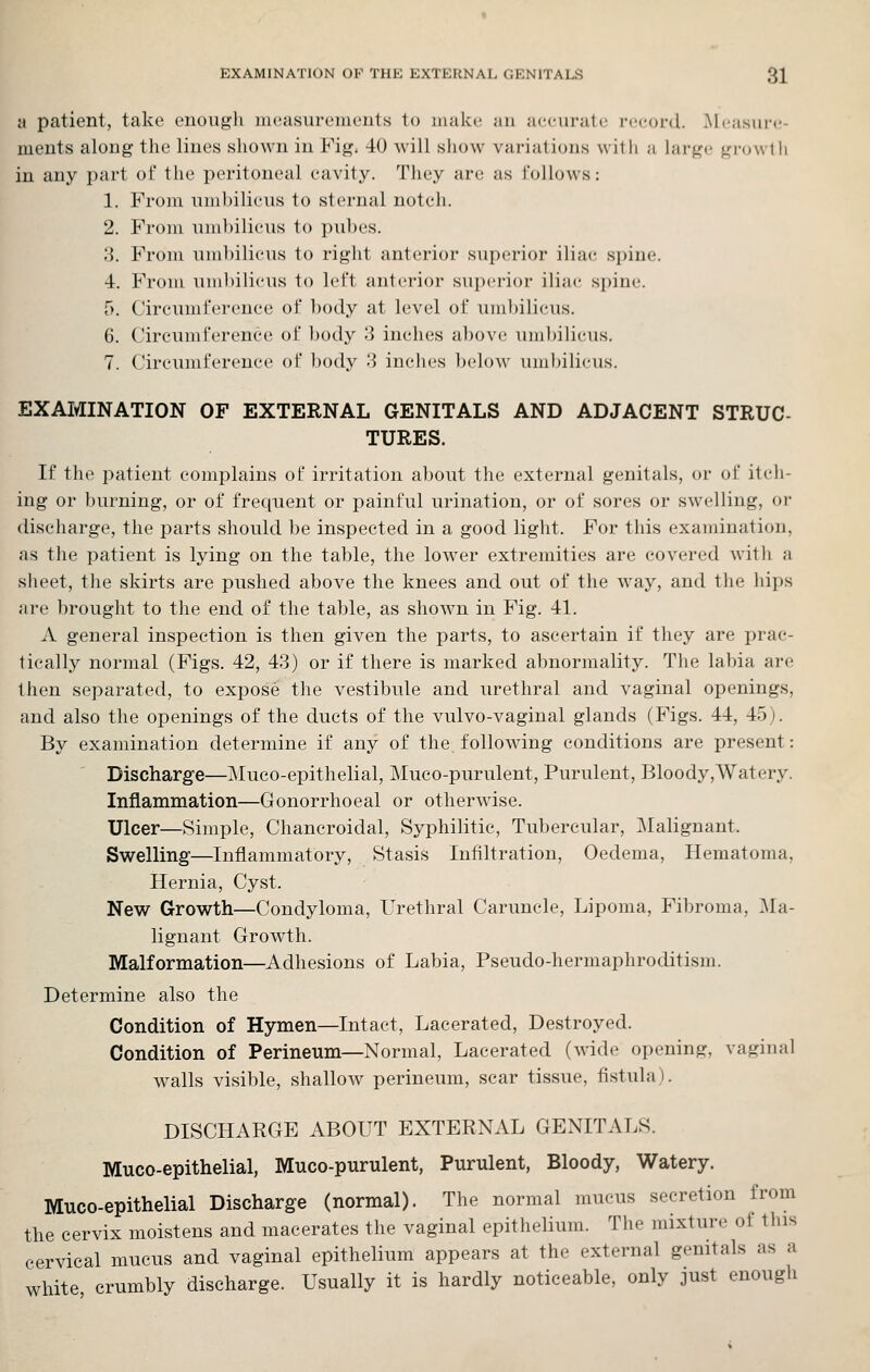 EXAMINATION OP THE EXTERNAL GENITALS 3X a patient, take enougli incasureiiR'nt.s to makt; an accuratt; record. Measure- ments along tlie Hues sliown in Fig. 40 will show variations witii a large growth in any part oi* the peritoneal eavity. They are as follows: 1. From nuihilieus to sternal noteh. 2. From nmbilieus to puhes. 3. From uuibiliens to right anterior superior iliae spine. 4. From nmbilieus to left anterior superior iliae spine. 5. Circumference of body at level of umbilicus. 6. Circumference of body 3 inches above umbilicus. 7. Circumference of body 3 inches below umbilicus. EXAMINATION OF EXTERNAL GENITALS AND ADJACENT STRUC- TURES. If the patient complains of irritation about the external genitals, or of itch- ing or burning, or of frequent or painful urination, or of sores or swelling, or discharge, the parts should be inspected in a good light. For this examination, as the patient is lying on the table, the lower extremities are covered with a sheet, the skirts are pushed above the knees and out of the way, and the hips are brought to the end of the table, as shown in Fig. 41. A general inspection is then given the parts, to ascertain if they are prac- tically normal (Figs. 42, 43) or if there is marked abnormality. The labia are then separated, to expose the vestibule and urethral and vaginal openings, and also the openings of the ducts of the vulvo-vaginal glands (Figs. 44, 45). By examination determine if any of the following conditions are present: Discharge—Muco-epithelial, Muco-purulent, Purulent, Bloody,Watery. Inflammation—Gonorrhoeal or otherwise. Ulcer—Simple, Chancroidal, Syphilitic, Tubercular, Malignant. Swelling—Inflammatory, Stasis Infiltration, Oedema, Hematoma, Hernia, Cyst. New Growth—Condyloma, Urethral Caruncle, Lipoma, Fibroma, :\ra- lignant Growth. Malformation—Adhesions of Labia, Pseudo-hermaphroditism. Determine also the Condition of Hymen—Intact, Lacerated, Destroyed. Condition of Perineum—Normal, Lacerated (wide opening, vaginal w^alls visible, shallow perineum, scar tissue, fistula). DISCHARGE ABOUT EXTERNAL GENITALS. Muco-epithelial, Muco-purulent, Purulent, Bloody, Watery. Muco-epithelial Discharge (normal). The normal mucus secretion from the cervix moistens and macerates the vaginal epithelium. The mixture of this cervical mucus and vaginal epithelium appears at the external genitals as a white crumbly discharge. Usually it is hardly noticeable, only just enough