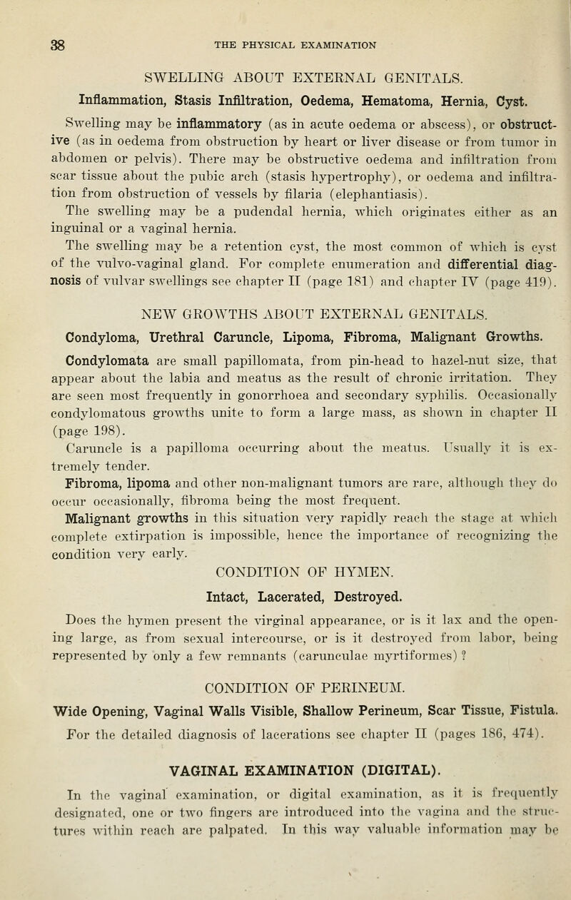 SWELLING ABOUT EXTERNAL GENITALS. Inflammation, Stasis Infiltration, Oedema, Hematoma, Hernia, Cyst. Swelling may be inflammatory (as in acute oedema or abscess), or obstruct- ive (as in oedema from obstruction by heart or liver disease or from tumor in abdomen or pelvis). There may be obstructive oedema and infiltration from scar tissue about the pubic arch (stasis hypertrophy), or oedema and infiltra- tion from obstruction of vessels by filaria (elephantiasis). The swelling may be a pudendal hernia, which originates either as an inguinal or a vaginal hernia. The swelling may be a retention cyst, the most common of which is cyst of the vulvo-vaginal gland. For complete enumeration and differential diag- nosis of vulvar swellings see chapter II (page 181) and chapter IV (page 419). NEW GROWTHS ABOUT EXTERNAL GENITALS. Condyloma, Urethral Caruncle, Lipoma, Fibroma, Malignant Growths. Condylomata are small papillomata, from pin-head to hazel-nut size, that appear about the labia and meatus as the result of chronic irritation. They are seen most frequently in gonorrhoea and secondary syphilis. Occasionally condylomatous growths unite to form a large mass, as shown in chapter II (page 198). Caruncle is a papilloma occurring about the meatus. Usually it is ex- tremely tender. Fibroma, lipoma and other non-malignant tumors are rare, although they do occur occasionally, fibroma being the most frequent. Malignant growths in this situation very rapidly reach the stage at which complete extirpation is impossible, hence the importance of recognizing the condition very early. CONDITION OF HYMEN. Intact, Lacerated, Destroyed. Does the hymen present the virginal appearance, or is it lax and the open- ing large, as from sexual intercourse, or is it destroyed from labor, being represented by only a few remnants (carunculae myrtiformes) ? CONDITION OF PERINEUM. Wide Opening, Vaginal Walls Visible, Shallow Perineum, Scar Tissue, Fistula. For the detailed diagnosis of lacerations see chapter II (pages 186, 474). VAGINAL EXAMINATION (DIGITAL). In the vaginal examination, or digital examination, as it is frequently designated, one or two fingers are introduced into the vagina and tlie struc- tures within reach are palpated. In this way valuable information may be