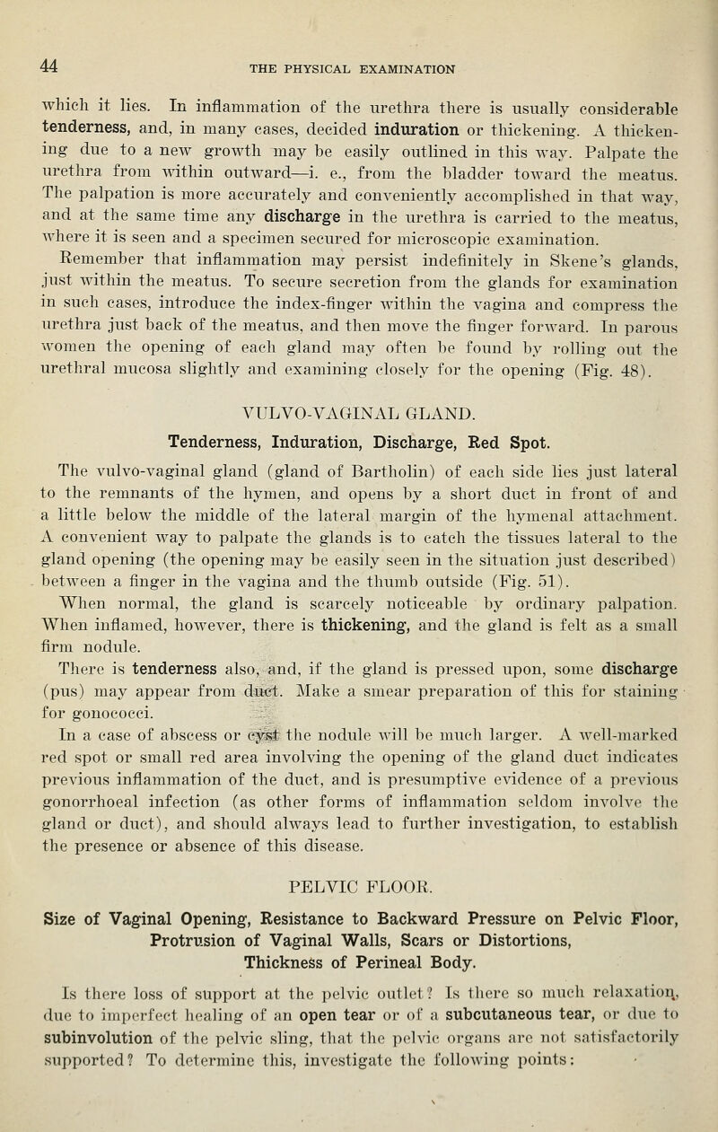 which it lies. In inflammation of the urethra there is usually considerable tenderness, and, in many cases, decided induration or thickening. A thicken- ing due to a new growth may be easily outlined in this way. Palpate the urethra from within outward—i. e., from the bladder toward the meatus. The palpation is more accurately and conveniently accomplished in that way, and at the same time any discharge in the urethra is carried to the meatus, where it is seen and a specimen secured for microscopic examination. Remember that inflammation may persist indefinitely in Skene's glands, just within the meatus. To secure secretion from the glands for examination in such cases, introduce the index-finger within the vagina and compress the urethra just back of the meatus, and then move the finger forward. In parous women the opening of each gland may often be found by rolling out the urethral mucosa slightly and examining closely for the opening (Fig. 48). VULVO-VAGINAL GLAND. Tenderness, Induration, Discharge, Red Spot. The vulvo-vaginal gland (gland of Bartholin) of each side lies just lateral to the remnants of the hymen, and opens by a short duct in front of and a little below the middle of the lateral margin of the hymenal attachment. A convenient way to palpate the glands is to catch the tissues lateral to the gland opening (the opening may be easily seen in the situation just described) between a finger in the vagina and the thumb outside (Fig. 51). When normal, the gland is scarcely noticeable by ordinary palpation. When inflamed, however, there is thickening, and the gland is felt as a small firm nodule. There is tenderness also, and, if the gland is pressed upon, some discharge (pus) may appear from duet. Make a smear preparation of this for staining for gonococci. In a case of abscess or cyst the nodule will be much larger. A well-marked red spot or small red area involving the opening of the gland duct indicates previous inflammation of the duct, and is presumptive evidence of a previous gonorrhoeal infection (as other forms of inflammation seldom invoh^e the gland or duct), and should always lead to further investigation, to establish the presence or absence of this disease. PELVIC FLOOR. Size of Vaginal Opening, Resistance to Backward Pressure on Pelvic Floor, Protrusion of Vaginal Walls, Scars or Distortions, Thickness of Perineal Body. Is there loss of support at the pelvic outlet? Is there so much relaxation, due to imperfect healing of an open tear or of a subcutaneous tear, or due to subinvolution of the pelvic sling, that the pelvic organs arc not satisfactorily supported? To determine this, investigate the following points;