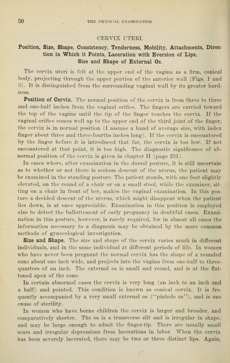 CERVIX UTERI. Position, Size, Shape, Consistency, Tenderness, Mobility, Attachments, Direc- tion in Which it Points, Laceration with Eversion of Lips, Size and Shape of External Os. Tlie cervix uteri is felt at the upper end of the Tagina as a firm, conical body, projecting through the upper portion of the anterior wall (Figs. 1 and 3). It is distinguished from the surrounding vaginal wall by its greater hard- ness. Position of Cervix. The normal position of the cervix is from three to three and one-half inches from the vaginal orifice. The fingers are carried toward the top of the vagina until the tip of the finger touches the cer^dx. If the vaginal orifice comes well up to the upper end of the third joint of the finger, the cervix is in normal position (1 assume a hand of average size, ^^-ith index finger about three and three-fourths inches long). If the cer-^ix is encountered by the finger before it is introduced that far, the cervix is too low. If not encountered at that point, it is too high. The diagnostic significance of ab- normal position of the cervix is given in chapter II (page 231). In cases where, after examination in the dorsal posture, it is still uncertain as to whether or not there is serious descent of the uterus, the patient may be examined in the standing posture. The patient stands, with one foot slightly elevated, on the round of a chair or on a small stool, while the examiner, sit- ting on a chair in front of her, makes the vaginal examination. In this pos- ture a decided descent of the uterus, which might disappear when the patient lies down, is at once appreciable. Examination in this position is employed also to detect the ballottement of early pregnancy in doubtful cases. Exami- nation in this posture, however, is rarely required, for in almost all cases the information necessary to a diagnosis may be obtained by the more common methods of gynaecological investigation. Size and Shape. The size and shape of the cervix varies much in different individuals, and in the same individual at different periods of life. In women who have never been pregnant the normal cer^dx has the shape of a rounded cone about one inch wide, and projects into the vagina from one-half to three- quarters of an inch. The external os is small and round, and is at tlie flat- tened apex of the cone. In certain abnormal cases the cervix is very long (an inch to an inch and a half) and pointed. This condition is known as conical cervix. It is fre- quently accompanied by a very small external os (pinhole os), and is one cause of sterility. In women who have, borne children the cervix is larger and broader, and comparatively shorter. The os is a transverse slit and is irregular in shape, and may be large enough to admit the finger-tip. There are usually small scars and irregular depressions from lacerations in labor. AVhen the cervix has been severely lacerated, there may be two or three distinct lips. Again,