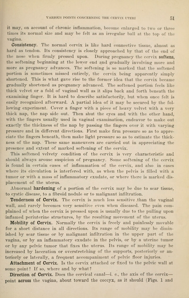 it may, on account of chronic inflammation, become enlarged to two or three times its normal size and may be felt as an irregular ball at the top of the vagina. Consistency. The normal cervix is like hard connective tissue, almost as liard as tendon. Its consistency is closely approached by that of the end of the nose when firmly pressed upon. During pregnancy the cervix softens, the softening beginning at the lower end and gradually involving more and more as pregnancy advances. The softening is so marked that the softened portion is sometimes missed entirely, the cervix being apparently simply shortened. This is what gave rise to the former idea that the cervix became gradually shortened as pregnancy advanced. The softened portion feels like thick velvet or a fold of vaginal wall as it slips back and forth beneath the examining finger. It is hard to describe satisfactorily, but when once felt is easily recognized afterward. A partial idea of it may be secured by the fol- loAving experiment. Cover a finger M'ith a piece of heavy velvet with a very thick nap, the nap side out. Then shut the eyes and with the otiier hand, with the fingers usually used in vaginal examination, endeavor to make out exactly the thickness of the nap by passing the fingers over it with varying pressure and in different directions. First make firm pressure so as to appre- ciate the fingers beneath, then make light pressure so as to estimate the thick- ness of the nap. These same maneuvers are carried out in appreciating the presence and extent of marked softening of the cervix. This softened velvety condition of the cervix is very characteristic and should always arouse suspicion of pregnancy. Some softening of the cervix is found in certain cases of inflammation of the cervix, and also in cases where its circulation is interfered with, as when the pelvis is filled with a tumor or with a mass of inflammatory exudate, or where there is marked dis- placement of the uterus. Abnormal hardening of a portion of the cervix may be due to scar tissue, to cystic disease, to a fibroid nodule or to malignant infiltration. Tenderness of Cervix. The cervix is much less sensitive than the vaginal wall, and rarely becomes very sensitive even when diseased. The pain com- plained of when the cervix is pressed upon is usually due to the pulling upon inflamed periuterine structures, by the resulting movement of the uterus. Mobility of Cervix. Normally the cervix is freely and painlessly movable for a short distance in all directions. Its range of mobility may be dimin- ished by scar tissue or by malignant infiltration in the upper part of the vagina, or by an inflammatory exudate in the pelvis, or by a uterine tumor or by any pelvic tumor that fixes the uterus. Its range of mo])i]ity may be increased by laceration or overstretching of the supports, posteriorly or an- teriorly or laterally, a frequent accompaniment of pelvic floor injuries. Attachment of Cervix. Is the cervix attached or fixed to the pelvic wall at some point ? If so, where and by what ? Direction of Cervix. Does the cer\ncal canal—i. e., the axis of the cervix— point across the vagina, about toward the coccyx, as it should (Figs. 1 and