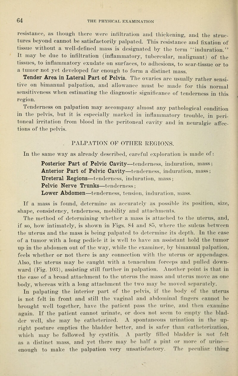 resistance, as though there were infiltration and thielvening, and the struc- tures beyond cannot be satisfactorily palpated. This resistance and fixation of tissue without a well-defined mass is designated by the term induration. It may be due to infiltration (inflammatory, tubercular, malignant) of the tissues, to inflammatory exudate on surfaces, to adhesions, to scar-tissue or to a tumor not yet developed far enough to form a distinct mass. Tender Area in Lateral Part of Pelvis. The ovaries are usually rather sensi- tive on bimanual palpation, and allowance must be made for this normal sensitiveness when estimating the diagnostic significance of tenderness in this region. Tenderness on palpation may accompany almost any pathological condition in the pelvis, but it is especially marked in inflammatory trouble, in peri- toneal irritation from blood in the peritoneal cavity and in neuralgic affec- tions of the pelvis. PALPATION OF OTHER REGIONS. In the same way as already described, careful exploration is made of: Posterior Part of Pelvic Cavity—tenderness, induration, mass; Anterior Part of Pelvic Cavity—tenderness, induration, mass; Ureteral Regions—tenderness, induration, mass; Pelvic Nerve Trunks—tenderness; Lower Abdomen—tenderness, tension, induration, mass. If a mass is found, determine as accurately as possible its position, size, shape, consistency, tenderness, mobility and attachments. The method of determining whether a mass is attached to the uterus, and, if so, how intimately, is shown in Figs. 84 and 85, where the sulcus between the uterus and the mass is being palpated to determine its depth. In the case of a tumor with a long pedicle it is well to have an assistant hold the tumor up in the abdomen out of the way, while the examiner, by bimanual palpation, feels whether or not there is any connection with the uterus or appendages. Also, the uterus may be caught with a tenaculum forceps and pulled down- ward (Fig. 103), assisting still further in palpation. Another point is that in the case of a broad attachment to the uterus the mass and uterus move as one body, whereas with a long attachment the two may be moved separately. In palpating the interior part of the pelvis, if the body of the uterus is not felt in front and still the vaginal and abdominal fingers cannot be brought well together, have the patient pass the urine, and then examine again. If the patient cannot urinate, or does not seem to ein])ty the blad- der well, she may be catlieterized. A spontaneous urination in the up- right posture empties the bladder better, and is safer tlian eatlieterization, which may be followed by cystitis. A. partly filled bladder is not felt as a distinct mass, and yet there may be half a pint or more of urine— enough to make the palpation very unsatisfactory. Tlu> peculiar thing