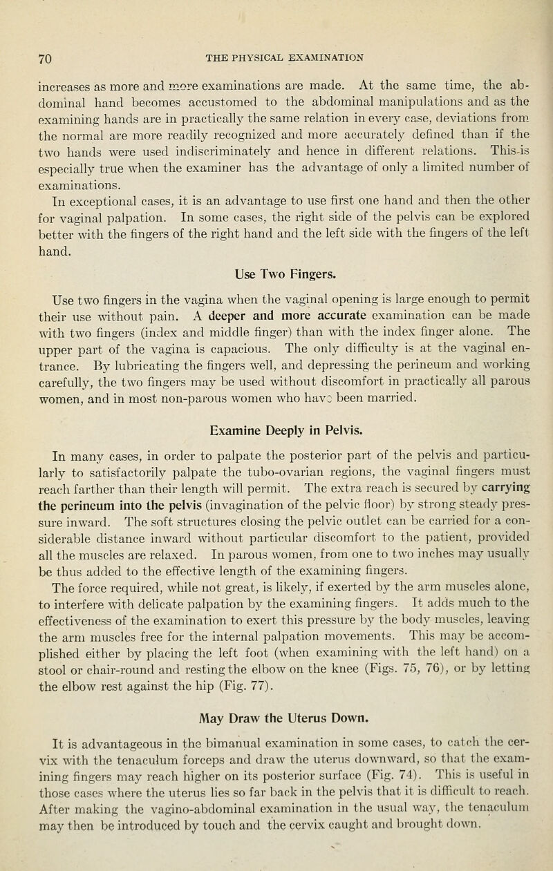 increases as more and more examinations are made. At the same time, the ab- dominal hand becomes accustomed to the abdominal manipulations and as the examining hands are in practically the same relation in every case, deviations from. the normal are more readily recognized and more accurately defined than if the two hands were used indiscriminately and hence in different relations. This4s especially true when the examiner has the advantage of only a limited number of examinations. In exceptional cases, it is an advantage to use first one hand and then the other for vaginal palpation. In some cases, the right side of the pelvis can be explored better with the fingers of the right hand and the left side with the fingers of the left hand. Use Two Fingers. Use two fingers in the vagina when the vaginal opening is large enough to permit their use without pain. A deeper and more accurate examination can be made with two fingers (index and middle finger) than with the index finger alone. The upper part of the vagina is capacious. The only difficulty is at the vaginal en- trance. By lubricating the fingers well, and depressing the perineum and working carefully, the two fingers may be used without discomfort in practically all parous women, and in most non-parous women who havD been married. Examine Deeply in Pelvis. In many cases, in order to palpate the posterior part of the pelvis and particu- larly to satisfactorily palpate the tubo-ovarian regions, the vaginal fingers must reach farther than their length will permit. The extra reach is secured by carrying the perineum into the pelvis (invagination of the pelvic fioor) by strong steady pres- sure inward. The soft structures closing the pelvic outlet can be carried for a con- siderable distance inward without particular discomfort to the patient, provided all the muscles are relaxed. In parous women, from one to two inches may usually be thus added to the effective length of the examining fingers. The force required, while not great, is likely, if exerted by the arm muscles alone, to interfere with delicate palpation by the examining fingers. It adds much to the effectiveness of the examination to exert this pressure by the body muscles, leaving the arm muscles free for the internal palpation movements. This may be accom- plished either by placing the left foot (when examining with the left hand) on a stool or chair-round and resting the elbow on the knee (Figs. 75, 76), or by letting the elbow rest against the hip (Fig. 77). May Draw the Uterus Down. It is advantageous in the bimanual examination in some cases, to catch the cer- vix with the tenaculum forceps and draw the uterus downward, so that the exam- ining fingers may reach higher on its posterior surface (Fig. 74). This is useful in those cases where the uterus lies so far back in the pelvis that it is difficult to reacli. After making the vagino-abdominal examination in the usual way, the tenaculum may then be introduced by touch and the cervix caught and Ijrought down,