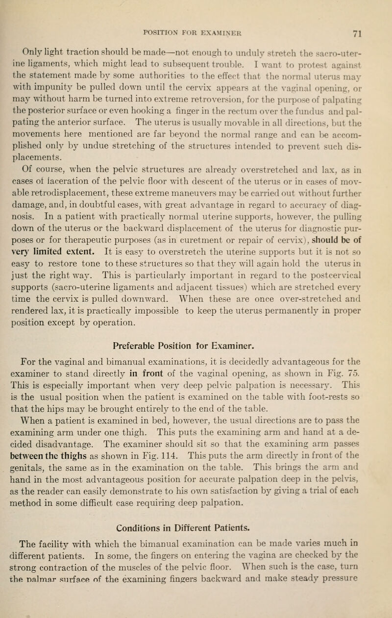 Only light traction should be made—not enough to unduly stretch the sacro-uter- ine ligaments, which might lead to subsequent trouble. I want to protest against the statement made l)y some authorities to the effect that the normal uterus may with impunity be pulled down until the cervix appears at the vaginal opening, or may without harm be turned into extreme retroversion, for the pui-pose of palpating the posterior surface or even hooking a finger in the rectum over the fundus and pal- pating the anterior surface. The uterus is usually mova])le in all directions, but the movements here mentioned are far beyond the normal range and can l)e accom- plished only i)y undue stretching of the structures intended to prevent such dis- placements. Of course, when the pelvic structures are already overstretched and lax, as in cases ot laceration of the pelvic floor with descent of the uterus or in cases of mov- able retrodisplacement, these extreme maneuvers may be carried out without further damage, and, in doubtful cases, with great advantage in regard to accuracy of diag- nosis. In a patient with practically normal uterine supports, however, the pulling down of the uterus or the backward displacement of the uterus for diagnostic pur- poses or for therapeutic purposes (as in curetment or repair of cervix), should be of ver}' limited extent. It is easy to overstretch the uterine supports but it is not so easy to restore tone to these structures so that they will again hold the uterus in just the right way. This is particularly important in regard to the postcervical supports (sacro-uterine ligaments and adjacent tissues) which are stretched every time the cervix is pulled downward. When these are once over-stretched and rendered lax, it is practically impossible to keep the uterus permanently in proper position except by operation. Preferable Position for Examiner. For the vaginal and bimanual examinations, it is decidedly advantageous for the examiner to stand directly in front of the vaginal opening, as shown in Fig. 75. This is especially important when very deep pelvic palpation is necessary. This is the usual position when the patient is examined on the table with foot-rests so that the hips may be brought entirely to the end of the table. When a patient is examined in bed, however, the usual directions are to pass the examining arm under one thigh. This puts the examining arm and hand at a de- cided disadvantage. The examiner should sit so that the examining arm passes between the thighs as shown in Fig. 114. This puts the arm directly in front of the genitals, the same as in the examination on the table. This brings the arm and hand in the most advantageous position for accurate palpation deep in the pelvis, as the reader can easily demonstrate to his own satisfaction by giving a trial of each method in some difficult case requiring deep palpation. Conditions in Different Patients. The facility with which the bimanual examination can be made varies much in different patients. In some, tlie fingers on entering the vagina are checked by the strong contraction of the muscles of the pelvic floor. When such is the case, turn the ofllmar surface of the examining fingers backward and make steady pressure