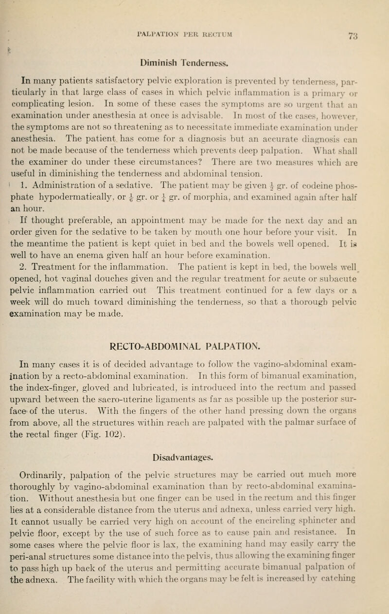 Diminish Tenderness. In many patients satisfactory pelvic exploration is prevented by tenderness, par- ticularly in that large class of cases in which pelvic inflammation is a primary or complicating lesion. In some of these cases the symptoms are so urgent that an examination under anesthesia at once is advisable. In most of the cases, however, the symptoms are not so threatening as to necessitate immediate examination under anesthesia. The patient, has come for a diagnosis but an accurate diagnosis can not be made because of the tenderness which prevents deep palpation. What shall the examiner do under these circumstances? There are two measures which are useful in diminishing the tenderness and abdominal tension. ' 1. Administration of a sedative. The patient may be given J- gr. of codeine phos- phate hypodermatieally, or J- gr. or i gr. of morphia, and examined again after half an hour. If thought preferable, an appointment ma} be made for the next day and an order given for the sedative to be taken Ijy mouth one hour before your visit. In the meantime the patient is kept quiet in bed and the bowels well opened. It is well to have an enema given half an hour before examination. 2. Treatment for the inflammation. The patient is kept in bed, the bowels well^ opened, hot vaginal douches given and the regular treatment for acute or subacute pelvic inflammation carried out This treatment continued for a few days or a week T\dll do much toward diminishing the tenderness, so that a thorough pelvic examination mav be made. RECTO=ABDOMINAL PALPATION. In many cases it is of decided advantage to follow the vagino-abdominal exam- ination by a recto-abdominal examination. In this form of bimanual examination, the index-finger, gloved and lubricated, is introduced into the rectum and passed upward betw^een the sacro-uterine ligaments as far as possible up the posterior sur- face of the uterus. With the fingers of the other hand pressing down the organs from above, all the structures within reach are palpated with the palmar surface of the rectal finger (Fig. 102). Disadvantages. Ordinarily, palpation of the pelvic structures may be carried out much more thoroughly by vagino-abdominal examination than by recto-abdominal examina- tion. Without anesthesia but one finger can be used in the rectum and this finger lies at a considerable distance from the uterus and adnexa, unless carried very high. It cannot usually be carried very high on account of the encircling sphincter and pelvic floor, except by the use of such force as to cause pain and resistance. In some cases where the pelvic floor is lax, the examining hand may easily carry the peri-anal structures some distance into the pelvis, thus allowing the examining finger to pass high up back of the uterus and permitting accurate bimanual palpation of the adnexa. The facility with which the organs may be felt is increased by catching