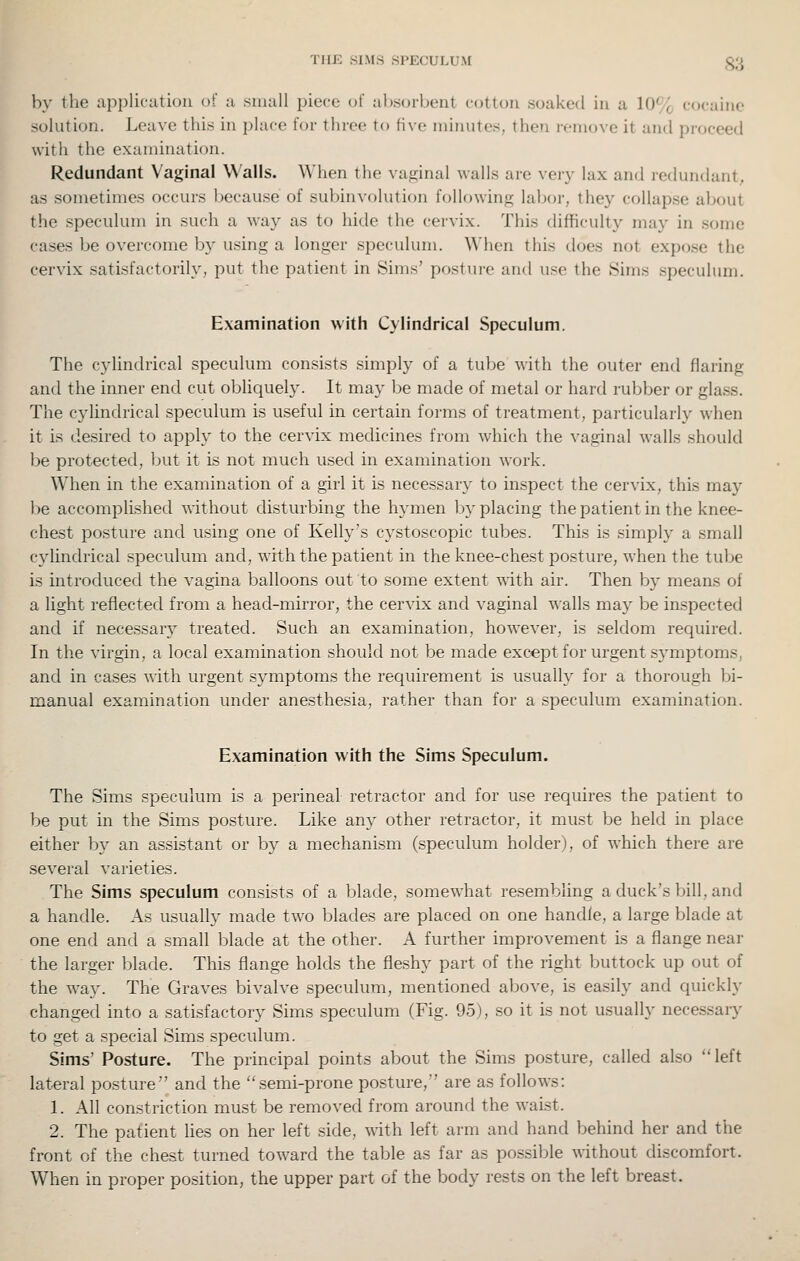 THE SIMS SPECULUM §3 by the applifatioii of a small piece i)( ahsorbeiit cotton soaked in a 10% cocaine solution. Leave this in place for three to five minutes, then remove it and proceed with the examination. Redundant Vaginal Walls. When the va.iiinal walls are ver}- lax and redundant, as sometimes occurs because of subimolution following labor, they collapse about the speculum in such a way as to hitle the cervix. This difficulty may in some cases be overcome by using a longer speculum. When this does not expose the cervix satisfactorily, put the patient in Sims' posture and use the Sims speculum. Examination with Cylindrical Speculum. The cylindrical speculum consists simply of a tube with the outer end flaring and the inner end cut obhquely. It may be made of metal or hard rubber or glass. The cylindrical speculum is useful in certain foims of treatment, particularly when it is desired to apply to the cervix medicines from which the vaginal walls should be protected, but it is not much used in examination work. When in the examination of a girl it is necessary to inspect the cervix, this may be accomplished T\ithout disturbing the hymen by placing thepatientin the knee- chest posture and using one of Kelly's cystoscopic tubes. This is simply a small cylindrical speculum and, with the patient in the knee-chest posture, when the tube is introduced the vagina balloons out to some extent with air. Then by means of a light reflected from a head-mirror, the cervix and vaginal walls may be inspected and if necessary treated. Such an examination, however, is seldom required. In the virgin, a local examination should not be made except for urgent symptoms, and in cases with urgent symptoms the requirement is usually for a thorough bi- manual examination under anesthesia, rather than for a speculum examination. Examination with the Sims Speculum. The Sims speculum is a perineal retractor and for use requires the patient to be put in the Sims posture. Like any other retractor, it must be held in place either by an assistant or by a mechanism (.speculum holder), of which there are several varieties. The Sims speculum consists of a blade, somewhat resembling a duck's bill, and a handle. As usually made tw'o blades are placed on one handle, a large blade at one end and a small blade at the other. A further improvement is a flange near the larger blade. This flange holds the fleshy part of the right buttock up out of the w^ay. The Graves bivalve speculum, mentioned above, is easily and quickly changed into a satisfactory Sims speculum (Fig. 95), so it is not usually necessary to get a special Sims speculum. Sims' Posture. The principal points about the Sims posture, called also left lateral posture and the semi-prone posture, are as follows: 1. All constriction must be removed from around the waist. 2. The patient lies on her left side, with left arm and hand behind her and the front of the chest turned toward the table as far as possible without discomfort. When in proper position, the upper part of the body rests on the left breast.