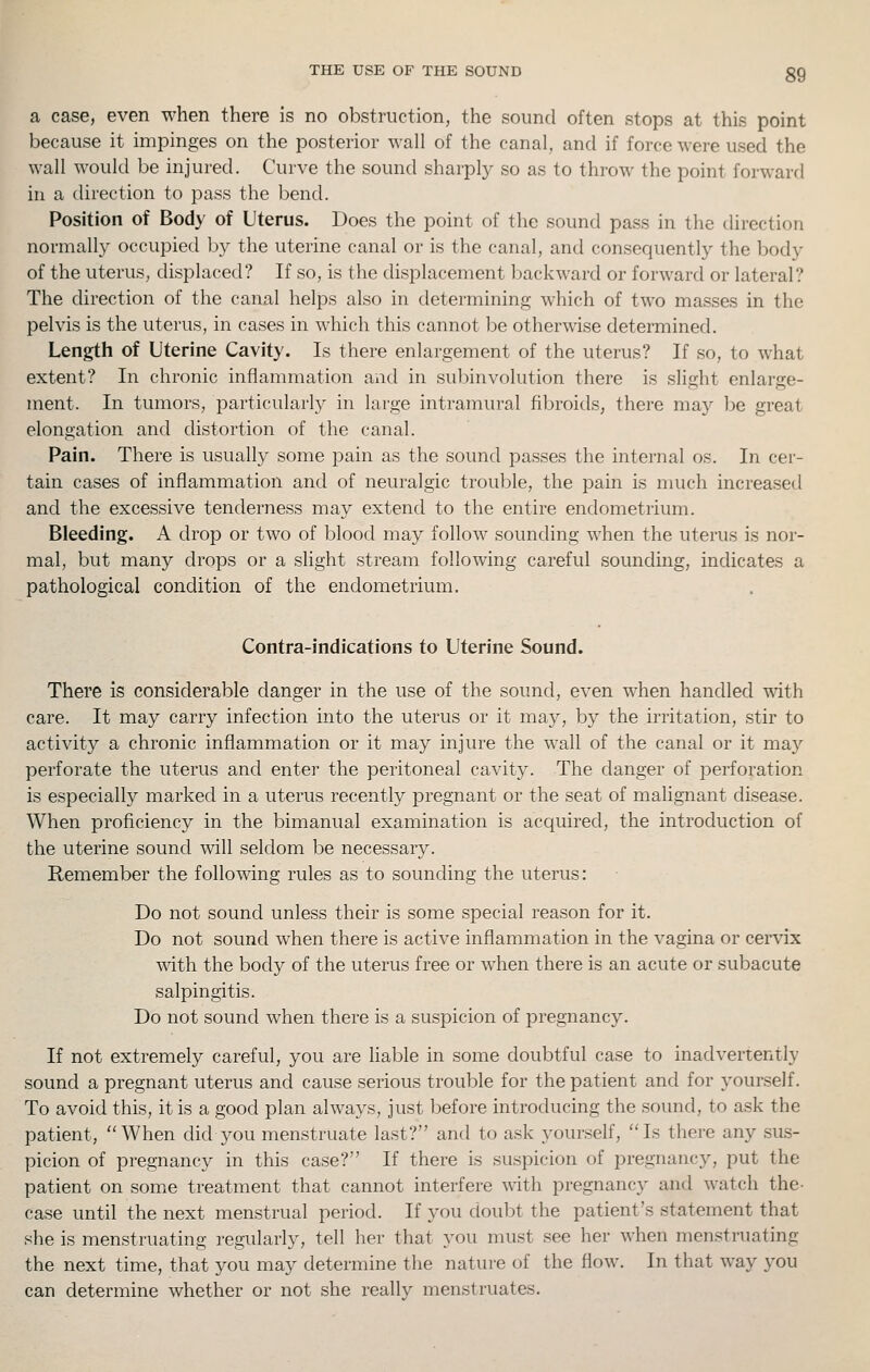 THE USE OF THE SOUND gg a case, even when there is no obstruction, the sound often stops at this point because it impinges on the posterior wall of the canal, and if force were used the wall would be injured. Curve the sound sharply so as to throw the point forward in a direction to pass the bend. Position of Body of L'terus. Does the point of the sound pass in the direction normally occupied by the uterine canal or is the canal, and consequently the body of the uterus, displaced? If so, is the displacement backward or forward or lateral? The direction of the canal helps also in determining which of two masses in the pelvis is the uterus, in cases in which this cannot be otherwise determined. Length of Uterine Cavity. Is there enlargement of the uterus? If so, to what extent? In chronic inflammation and in subinvolution there is slight enlarge- ment. In tumors, particularly in large intramural filjroids, there may be great elongation and distortion of the canal. Pain. There is usually some pain as the sound passes the internal os. In cer- tain cases of inflammation and of neuralgic trouble, the pain is much increased and the excessive tenderness may extend to the entire endometrium. Bleeding. A drop or two of blood may follow sounding when the uterus is nor- mal, but many drops or a slight stream following careful sounding, indicates a pathological condition of the endometrium. Centra-indications to Uterine Sound. There is considerable danger in the use of the sound, even when handled with care. It may carry infection into the uterus or it may, by the irritation, stir to activity a chronic inflammation or it may injure the wall of the canal or it may perforate the uterus and enter the peritoneal cavity. The danger of j^erforation is especially marked in a uterus recently pregnant or the seat of malignant disease. When proficiency in the bimanual examination is acquired, the introduction of the uterine sound will seldom be necessary. Remember the following rules as to sounding the uterus: Do not sound unless their is some special reason for it. Do not sound when there is active inflammation in the vagina or cervix with the body of the uterus free or when there is an acute or subacute salpingitis. Do not sound when there is a suspicion of pregnancy. If not extremely careful, you are liable in some doubtful case to inadvertently sound a pregnant uterus and cause serious trouble for the patient and for yourself. To avoid this, it is a good plan always, just before introducing the sound, to ask the patient, ''When did you menstruate last? and to ask yourself, Is there any sus- picion of pregnancy in this case? If there is suspicion of pregnancy, put the patient on some treatment that cannot interfere with pregnancy and watch the- case until the next menstrual period. If you doubt the patient's statement that she is menstruating regularly, tell her that you must see her when menstruating the next time, that you may determine the nature of the flow. In that way you can determine whether or not she really menstruates.