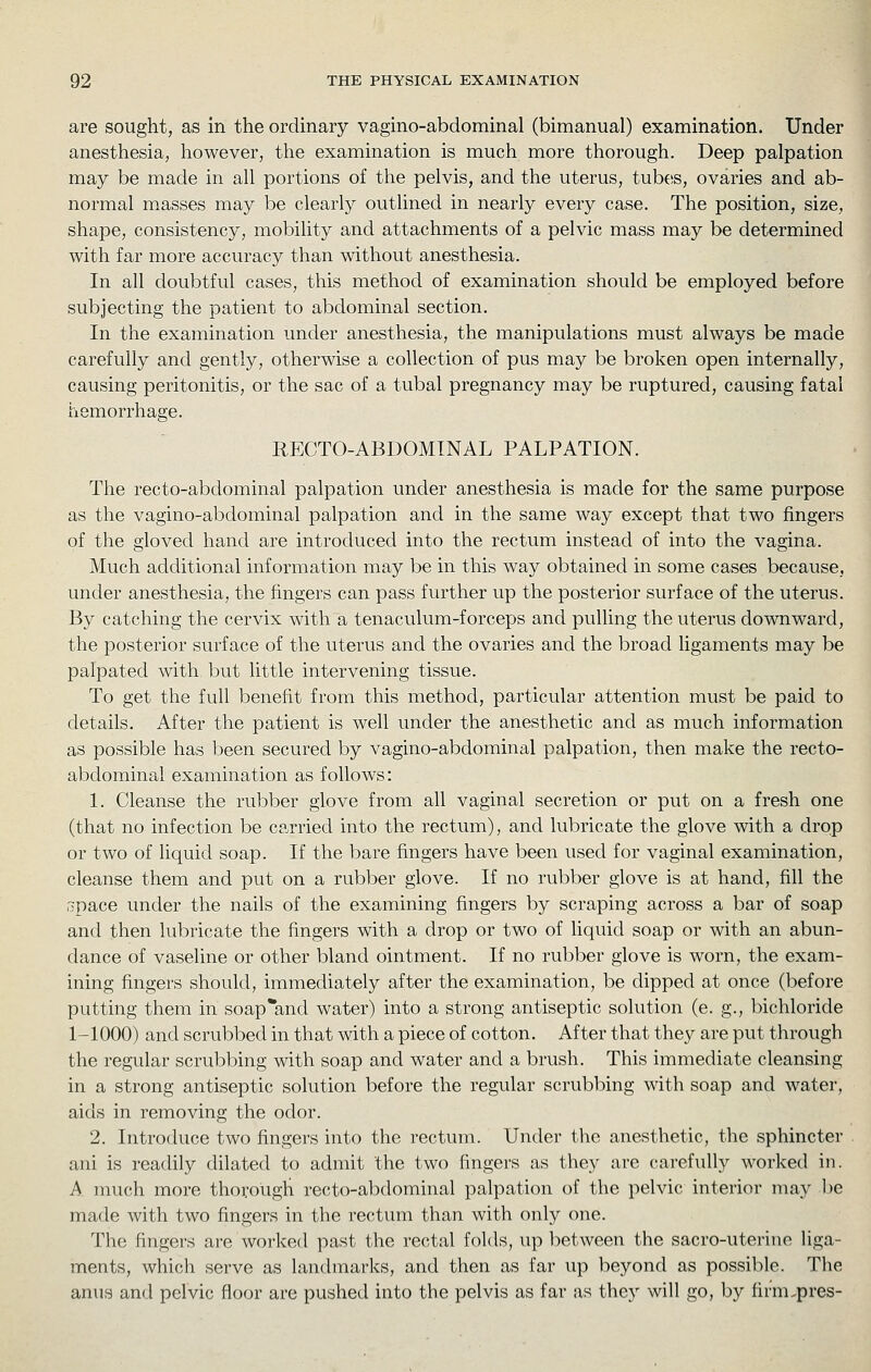 are sought, as in the ordinary vagino-abdominal (bimanual) examination. Under anesthesia, however, the examination is much more thorough. Deep palpation may be made in all portions of the pelvis, and the uterus, tubes, ovaries and ab- normal masses may be clearly outlined in nearly every case. The position, size, shape, consistency, mobility and attachments of a pelvic mass may be determined with far more accuracy than without anesthesia. In all doubtful cases, this method of examination should be employed before subjecting the patient to abdominal section. In the examination under anesthesia, the manipulations must always be made carefully and gently, otherwise a collection of pus may be broken open internally, causing peritonitis, or the sac of a tubal pregnancy may be ruptured, causing fatal hemorrhage. RECTO-ABDOMINAL PALPATION. The recto-abdominal palpation under anesthesia is made for the same purpose as the vagino-abdominal palpation and in the same way except that two fingers of the gloved hand are introduced into the rectum instead of into the vagina. Much additional information may be in this way obtained in some cases because, under anesthesia, the fingers can pass further up the posterior surface of the uterus. By catching the cervix with a tenaculum-forceps and pulling the uterus downward, the posterior surface of the uterus and the ovaries and the broad ligaments may be palpated with but little intervening tissue. To get the full benefit from this method, particular attention must be paid to details. After the patient is well under the anesthetic and as much information as possible has been secured by vagino-abdominal palpation, then make the recto- abdominal examination as follows: 1. Cleanse the rubber glove from all vaginal secretion or put on a fresh one (that no infection be carried into the rectum), and lubricate the glove with a drop or two of liquid soap. If the bare fingers have been used for vaginal examination, cleanse them and put on a rubber glove. If no rubber glove is at hand, fill the opace under the nails of the examining fingers by scraping across a bar of soap and then lubricate the fingers with a drop or two of liquid soap or with an abun- dance of vaseline or other bland ointment. If no rubber glove is worn, the exam- ining fingers should, immediately after the examination, be dipped at once (before putting them in soap and water) into a strong antiseptic solution (e. g., bichloride 1-1000) and scrubbed in that with a piece of cotton. After that they are put through the regular scrubbing with soap and water and a brush. This immediate cleansing in a strong antiseptic solution before the regular scrubbing with soap and water, aids in removing the odor. 2. Introduce two fingers into the rectum. Under the anesthetic, the sphincter ani is readily dilated to admit the two fingers as they are carefully worked in. A much more thorough recto-abdominal palpation of the pelvic interior may be made with two fingers in the rectum than with only one. The fingers are worked past the rectal folds, up between the sacro-uterine liga- ments, which serve as landmarks, and then as far up beyond as possible. The anus and pelvic floor are pushed into the pelvis as far as they will go, by firm.pres-