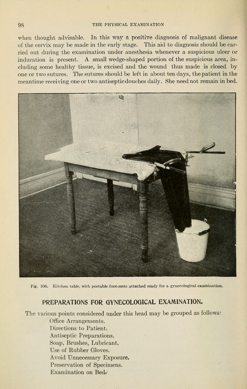 \5^hen thought advisable. In this way a positive diagnosis of maUgnant disease of the cervix may be made in the early stage. This aid to diagnosis should be car- ried out during the examination under anesthesia whenever a suspicious ulcer or induration is present. A small wedge-shaped portion of the suspicious area, in- cluding some healthy tissue, is excised and the wound thus made is closed by one or two sutures. The sutures should be left in about ten days, the patient in the meantime receiving one or two antiseptic douches daily. She need not remain in bed. Fig. 106, Kitchen table, with portable foot-rests attached ready for a gynecological examinatioa. PREPARATIONS FOR GYNECOLOGICAL EXAMINATION. The various points considered under this head may be grouped as follows.- Office Arrangements. Directions to Patient; Antiseptic Preparations. Soap, Brushes, Lubricant. Use of Rubber Gloves. Avoid Unnecessary Exposure. Preservation of Specimens. Examination on Bed.'