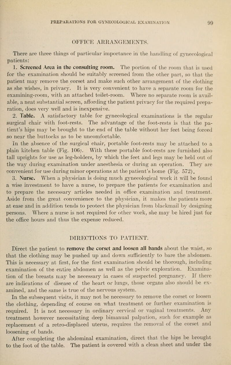 OFFICE ARRANCJEMENTS. There are three thin.sis of particuhir importance in the liandliiiii; of f?ynecological patients: 1. Screened Area in the consulting room. The portion of the room that is used for the examination should be siiital)ly screened from the other part, so that the patient may remove the corset and make such other arrangement of the clothing as she wishes, in privacy. It is very convenient to have a separate room for the examining-room, with an attached toilet-room. Where no separate room is avail- able, a neat substantial screen, affording the patient privacy for the required prepa- ration, does ver}' well and is inexpensive. 2. Table. A satisfactory table for gynecological examinations is the regular surgical chair with foot-rests. The advantage of the foot-rests is that the pa- tient's hips may be brought to the end of the table without her feet being forced so near the buttocks as to be uncomfortable. In the absence of the surgical chair, portable foot-rests may be attached to a plain kitchen table (Fig. 106;. With these portable foot-rests are furnished also tall uprights for use as leg-holders, by which the feet and legs may be held out of the way during examination under anesthesia or during an operation. They are convenient for use during minor operations at the patient's home (Fig. 572). 3. Nurse. When a physician is doing much gynecological work it will be found a wise investment to have a nurse, to prepare the patients for examination and to prepare the necessary articles needed in office examination and treatment. Aside from the great convenience to the physician, it makes the patients more at ease and in addition tends to protect the physician from blackmail by designing persons. Where a nurse is not required for other work, she may be hired just for the office hours and thus the expense reduced. DIRECTIONS TO PATIENT. Direct the patient to remove the corset and loosen all bands about the waist, so that the clothing may be pushed up and down sufficiently to bare the abdomen. This is necessary at first, for the first examination should be thorough, including examination of the entire abdomen as well as the pelvic exploration. Examina- tion of the breasts may be necessary in cases of suspected pregnancy. If there are indications of disease of the heart or lungs, those organs also should be ex- amined, and the same is true of the nervous system. In the subsequent visits, it may not be necessary to remove the corset or loosen the clothing, depending of course on what treatment or further examination is required. It is not necessary in ordinary cervical or vaginal treatments. Any treatment however necessitating deep bimanual palpation, such for example as replacement of a retro-displaced uterus, requires the removal of the corset and loosening of bands. After completing the abdominal examination, direct that the hips be brought to the foot of the table. The patient is covered mth a clean sheet and under the
