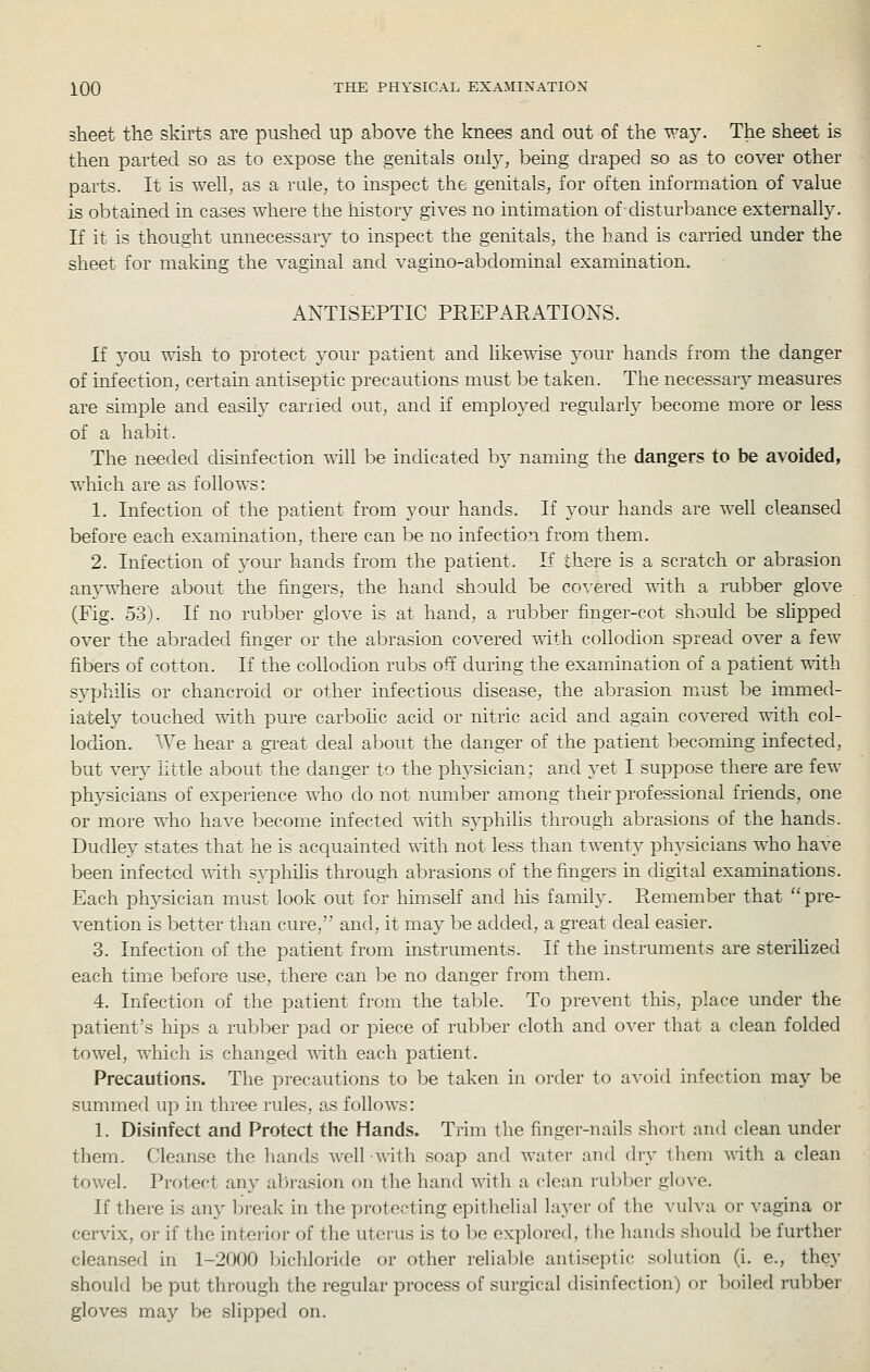 sheet the skirts are pushed up above the knees and out of the V7SLy. The sheet is then parted so as to expose the genitals onty, being draped so as to cover other parts. It is well, as a rule, to inspect the genitals, for often information of value is obtained in cases where the history gives no intimation of disturbance externally. If it is thought unnecessary to inspect the genitals, the hand is carried under the sheet for making the vaginal and vagino-abdominal examination. ANTISEPTIC PREPARATIONS. If you wish to protect your patient and likewise your hands from the danger of infection, certain antiseptic precautions must be taken. The necessar}^ measures are simple and easily earned out, and if employed regularly become more or less of a habit. The needed disinfection T^ill be incUcated by naming the dangers to be avoided, which are as follows: 1. Infection of the patient from your hands. If your hands are well cleansed before each examination, there can be no infection from them. 2. Infection of j^our hands from the patient. If there is a scratch or abrasion anywhere about the fingers, the hand should be co\'ered uith a rubber glove (Fig. 53). If no rubber glove is at hand, a rubber finger-cot should be sHpped over the abraded finger or the abrasion covered with collocUon spread over a few fibers of cotton. If the collodion rubs off during the examination of a patient oith syphilis or chancroid or other infectious disease, the abrasion must be immed- iately touched with pure carbolic acid or nitric acid and again covered with col- lodion. We hear a gi'eat deal about the danger of the patient becoming infected, but very little about the danger to the physician; and yet I suppose there are few physicians of experience who do not number among their professional friends, one or more who have become infected T^ith syphilis through abrasions of the hands. Dudley states that he is acquainted vdth not less than twenty physicians who have been infected \^ith s^-^Dhilis through abrasions of the fingers in digital examinations. Each physician must look out for himself and Ms family. Remember that pre- vention is better than cure, and, it may be added, a great deal easier. 3. Infection of the patient from instruments. If the instruments are sterilized each time before use, there can be no danger from them. 4. Infection of the patient from the table. To prevent this, place under the patient's hips a rubber pad or piece of rubber cloth and over that a clean folded towel, which is changed ^xith each patient. Precautions. The precautions to be taken in order to avoid infection may be summed up in three rules, as follows: 1. Disinfect and Protect the Hands. Trim the finger-nails short and clean under them. Cleanse the hands Avell with soap and water and dry them with a clean towel. Protect any abrasion on the hand with a clean ruJjber gloN'e. If there is any break in the protecting epithelial layer of the vulva or vagina or cervix, or if the interior of the uterus is to 1)o explored, the hands should be further cleansed in 1-2000 bichloride or other reliable antiseptic solution (i. e., they should be put through the regular process of surgical disinfection) or boiled rubber gloves may be slipped on.