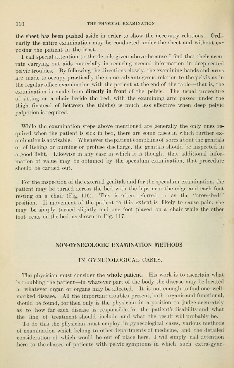 the sheet has been pushed aside in order to show the necessary relations. Ordi- narily the entire examination may be conducted under the sheet and without ex- posing the patient in the least. I call special attention to the details given above because I find that their accu- rate carrying out aids materially in securing needed information in deep-seated pelvic troubles. By following the directions closely, the examining hands and arms are made to occupy practically the same advantageous relation to the pelvis as in the regular office examination with the patient at the end of the table—that is, the examination is made from directly in front of the pelvis. The usual procedure of sitting on a chair beside the bed, with the examining arm passed under the thigh (instead of between the thighs) is much less effective when deep pelvic palpation is required. While the examination steps above mentioned are generally the only ones re- quired when the patient is sick in bed, there are some cases in which further ex- amination is advisable. Whenever the patient complains of sores about the genitals or of itching or burning or profuse discharge, the genitals should be inspected in a good light. Likewise in any case in which it is thought that additional infor- mation of value may be obtained by the speculum examination, that procedure should be carried out. For the inspection of the external genitals and for the speculum examination, the patient may be turned across the bed with the hips near the edge and each foot resting on a chair (Fig. 116). This is often referred to as the cross-bed position. If movement of the patient to this extent is likely to cause pain, she may be simply turned shghtly and one foot placed on a chair while the other foot rests on .the bed, as shown in Fig. 117. NON-QYNECOLOQIC EXAMINATION METHODS IN GYNECOLOGICAL CASES. The physician must consider the whole patient. His work Is to ascertain what is troubling the patient—in whatever part of the body the disease may be located or whatever organ or organs may be affected. It is not enough to find one well- marked disease. All the important troubles present, both organic and functional, should be found, for then only is the physician in a position to judge accurately as to how far each disease is responsible for the patient's disaliility and what the line of treatment-should include and what the result will probably be. To do this the physician must employ, in gynecological cases, various methods of examination which belong to other departments of medicine, and the detailed consideration of which would be out of place here. 1 will simply call attention here to the classes of patients with pelvic symptoms in which such extra-gyne-