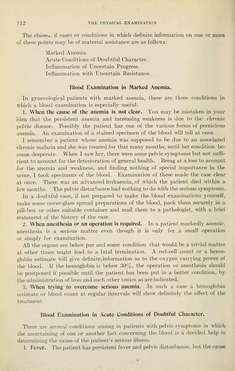 The cla'sse* )f cases or conditions in which definite information on one or more of these points may be of material assistance are as follows: Marked Anemia. Acute Conditions of Doubtful Character. Inflammation of Uncertain Progress. Inflammation with Uncertain Resistance. Blood Examination in Marked Anemia. In gynecological patients with marked anemia, there are three conditions in which a blood examination is especially useful: 1. When the cause of the anemia is not dear. You may be mistaken in your idea that the persistent anemia and increasing weakness is due to the chronic pelvic disease. Possibly the patient has one of the various forms of pernicious anemia. An examination of a stained specimen of the blood will tell at once. I remember a patient whose anemia was supposed to be due to an associated chronic malaria and she was treated for that many months, until her condition be- came desperate. When I saw her, there were some pelvic symptoms but not suffi- cient to account for the deterioration of general health. Being at a loss to account for the anemia and weakness, and finding nothing of special importance in the urine, I took specimens of the blood. Examination of these made the case clear at once. There was an advanced leukaemia, of which the patient died within a few months. The pelvic disturbance had nothing to do with the serious symptoms. In a doubtful case, if not prepared to make the blood examinations yourself, make some cover-glass spread preparations of the blood, pack them securely in a pill-box or other suitable container and mail them to a pathologist, vnth. a brief statement of the history of the case. 2. When anesthesia or an operation is required. In a patient markedly anemic, anesthesia is a serious matter even though it is only for . a small operation or simply for examination. All the organs are below par and some condition that would be a trivial matter at other times might lead to a fatal termination. A red-cell count or a hemo- globin estimate will give definite.information as to the oxygen carrying power of the blood. If the hemoglobin is below 30%, the operation or anesthesia should be postponed if possible until the patient has been put in a better condition, by the administration of iron and such other tonics as are indicated. 3. When trying to overcome serious anemia. In such a case a hemoglobin fcsumate or blood count at regular intervals will show definitely the effect of the treatment. Blood Examination in Acute Conditions of Doubtful Character. There are .several' conditions arising in patients with pelvic symptoms in which the ascertaining of one or another fact concerning the blood is a decided help in determining the cause of the patient's serious illness. 1. Fever. The patient has persistent fever and pelvic disturl)ance, but the cause