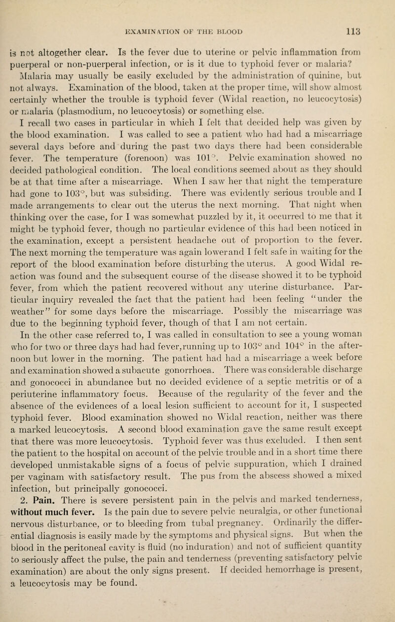 is not altogether clear. Is the fever due to uterine or pelvic inflammation from puerperal or non-puerperal infection, or is it due to typhoid fever or malaria? Malaria may usually be easily excluded by the administration of quinine, but not always. Examination of the blood, taken at the proper time, will show almost certainly whether the trouble is typhoid fever (Widal reaction, no leucocytosis) or malaria (plasmodium, no leucocytosis) or something else. I recall two cases in particular in which I felt that decided help was given by the blood examination. I was called to see a patient who had had a miscarriage several days before and during the past two days there had been considerable fever. The temperature (forenoon) was 101'. Pelvic examination showed no decided pathological condition. The local conditions seemed about as they should be at that time after a miscarriage. When I saw her that night the temperature had gone to 103*^, but was subsiding. There was evidently serious trouble and I made arrangements to clear out the uterus the next morning. That night when thinking over the case, for I was somewhat puzzled by it, it occurred to me that it might be typhoid fever, though no particular evidence of this had l^een noticed in the examination, except a persistent headache out of proportion to the fever. The next morning the temperature was again lower and I felt safe in waiting for the report of the blood examination before disturbing the uterus. A good Widal re- action was found and the subsequent course of the disease showed it to be typhoid fever, from which the patient recovered without any uterine disturbance. Par- ticular inquiry revealed the fact that the patient had been feeling under the weather for some days before the miscarriage. Possibly the miscarriage was due to the beginning typhoid fever, though of that I am not certain. In the other case referred to, I was called in consultation to see a young woman who for two or three days had had fever, running up to 103° and 104° in the after- noon but lower in the morning. The patient had had a miscarriage a week before and examination showed a subacute gonorrhoea. There was considerable discharge and gonococci in abundance but no decided evidence of a septic metritis or of a periuterine inflammatory focus. Because of the regularity of the fever and the absence of the evidences of a local lesion sufficient to account for it, I suspected typhoid fever. Blood examination showed no Widal reaction, neither was there a marked leucocytosis. A second blood examination gave the same result except tnat there was more leucocytosis. Typhoid fever was thus excluded. I then sent the patient to the hospital on account of the pelvic trouble and in a short time there developed unmistakable signs of a focus of pelvic suppuration, which I drained per vaginam with satisfactory result. The pus from the abscess showed a mixed infection, but principally gonococci. 2. Pain. There is severe persistent pain in the pelvis and marked tenderness, without much fever. Is the pain due to severe pelvic neuralgia, or other functional nervous disturbance, or to bleeding from tubal pregnancy. Ordinarily the differ- ential diagnosis is easily made by the symptoms and physical signs. But when the blood in the peritoneal cavity is fluid (no induration) and not of sufficient quantity to seriously affect the pulse, the pain and tenderness (preventing satisfactory pelvic examination) are about the only signs present. If decided hemorrhage is present, a leucocytosis may be found.