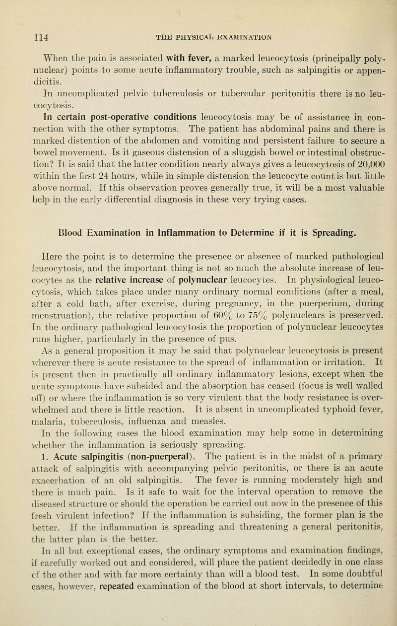 When the pain is associated with fever, a marked leucocytosis (principally poly- nuclear) points to some acute inflammatory trouble, such as salpingitis or appen- dicitis. In uncomplicated pelvic tuberculosis or tubercular peritonitis there is no leu- cocytosis. In certain post-operative conditions leucocytosis may be of assistance in con- nection with the other symptoms. The patient has abdominal pains and there is marked distention of the abdomen and vomiting and persistent failure to secure a bowel movement. Is it gaseous distension of a sluggish bowel or intestinal obstruc- tion? It is said that the latter condition nearly always gives a leucocytosis of 20,000 within the first 24 hours, while in simple distension the leucocyte count is but little above normal. If this observation proves generally true, it will be a most valuable help in the early differential diagnosis in these very trying cases. Blood Examination in Inflammation to Determine if it is Spreading. Here the point is to determine the presence or absence of marked pathological leucocytosis, and the important thing is not so much the absolute increase of leu- cocytes as the relative increase of poly nuclear leucocytes. In physiological leuco- cytosis, which takes place under many ordinary normal conditions (after a meal, after a cold bath, after exercise, during pregnancy, in the puerperium, during menstruation), the relative proportion of 60% to 75% polynuclears is preserved. In the ordinary pathological leucocytosis the proportion of polynuclear leucocytes runs higher, particularly in the presence of pus. As a general proposition it may be said that polynuclear leucocytosis is present wherever there is acute resistance to the spread of inflammation or irritation. It is present then in practically all ordinary inflammatory lesions, except when the acute symptoms have subsided and the absorption has ceased (focus is well walled off) or where the inflammation is so very virulent that the body resistance is over- whelmed and there is little reaction. It is absent in uncomplicated typhoid fever, malaria, tuberculosis, influenza and measles. In the following cases the blood examination may help some in determining whether the inflammation is seriously spreading. 1. Acute salpingitis (non-puerperal). The patient is in the midst of a primary attack of salpingitis with accompanying pelvic peritonitis, or there is an acute exacerbation of an old salpingitis. The fever is running moderately high and there is much pain. Is it safe to wait for the interval operation to remove the diseased structure or should the operation be carried out now in the presence of this fresh virulent infection? If the inflammation is subsiding, the former plan is the better. If the inflammation is. spreading and threatening a general peritonitis, the latter plan is the better. In all but exceptional cases, the ordinary symptoms and examination findings, if carefully worked out and considered, will place the patient decidedly in one class of the other and with far more certainty than will a blood test. In some doubtful cases, however, repeated examination of the blood at short intervals, to determine