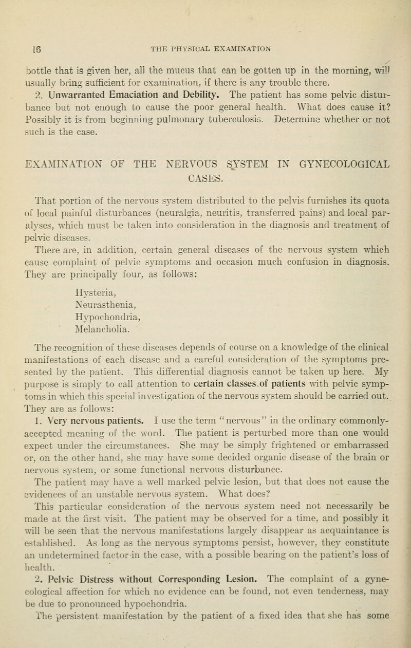 Dottle that is given her, all the mucus that can be gotten up in the morning, will usually bring sufficient for examination, if there is any trouble there. 2. Unwarranted Emaciation and Debility. The patient has some pehdc distur- bance but not enough to cause the poor general health. What does cause it? Possibly it is from beginning pulmonary tuberculosis. Determine whether or not such is the case. EXAMIXATIOX OF THE XERVOUS SYSTEM IX GYXECOLOGICAL CASES. That portion of the nervous system distributed to the pelvis furnishes its quota of local painful disturbances (neuralgia, neuritis, transferred pains) and local par- alyses, which must be taken into consideration in the diagnosis and treatment of pelvic diseases. There are, in addition, certain general cUseases of the nervous system which cause complaint of pelvic symptoms and occasion much confusion in diagnosis. They are principally four, as follows: Hysteria, Neurasthenia, H}'pochondria, Melancholia. The recognition of these chseases depends of course on a knowledge of the cHnical manifestations of each disease and a careful consideration of the symptoms pre- sented by the patient. This differential diagnosis cannot be taken up here. My purpose is simply to call attention to certain classes.of patients -^ith pehic symp- toms in which this special investigation of the nervous system should be carried out. They are as follows: 1. Very ner\'ous patients. I use the term ''nervous in the ordinary commonl}-- accepted meaning of the word. The patient is perturbed more than one would expect under the circumstances. She may be simply frightened or embarrassed or, on the other hand, she ma}'' have some decided organic disease of the brain or nervous system, or some functional nervous disturbance. The patient may have a well marked pelvic lesion, but that does not cause the evidences of an unstable nervous system. What does? This particular consideration of the nervous system need not necessarily be made at the first ^^sit. The patient may be observed for a time, and possibly it will be seen that the nervous manifestations largely disappear as acquaintance is astablished. As long as the nervous symptoms persist, however, they constitute an undetei-mined factor in the case, with a possible bearing on the patient's loss of health. 2. Pelvic Distress without Corresponding Lesion. The complaint of a gyne- cological affection for which no evidence can be found, not even tenderness, may be due to pronounced hypochondria. The persistent manifestation by the patient of a fixed idea that she has some