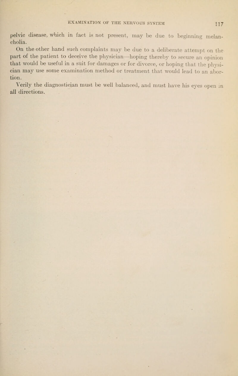EXAMINATION' OF THE NERVOUS SYSTEM ]]J pelvic disease, which in fact is not present, may be due to beginning melan- cholia. On the other hand such complaints may be due to a deliberate attempt on the part of the patient to deceive the physician—hoping thereby to secure an opinion that would be useful in a suit for damages or for divorce, or hoping that the physi- cian may use some examination method or treatment that would lead to an abor- tion. \'erily the diagnostician must be well balanced, and must have his eyes open m all directions.
