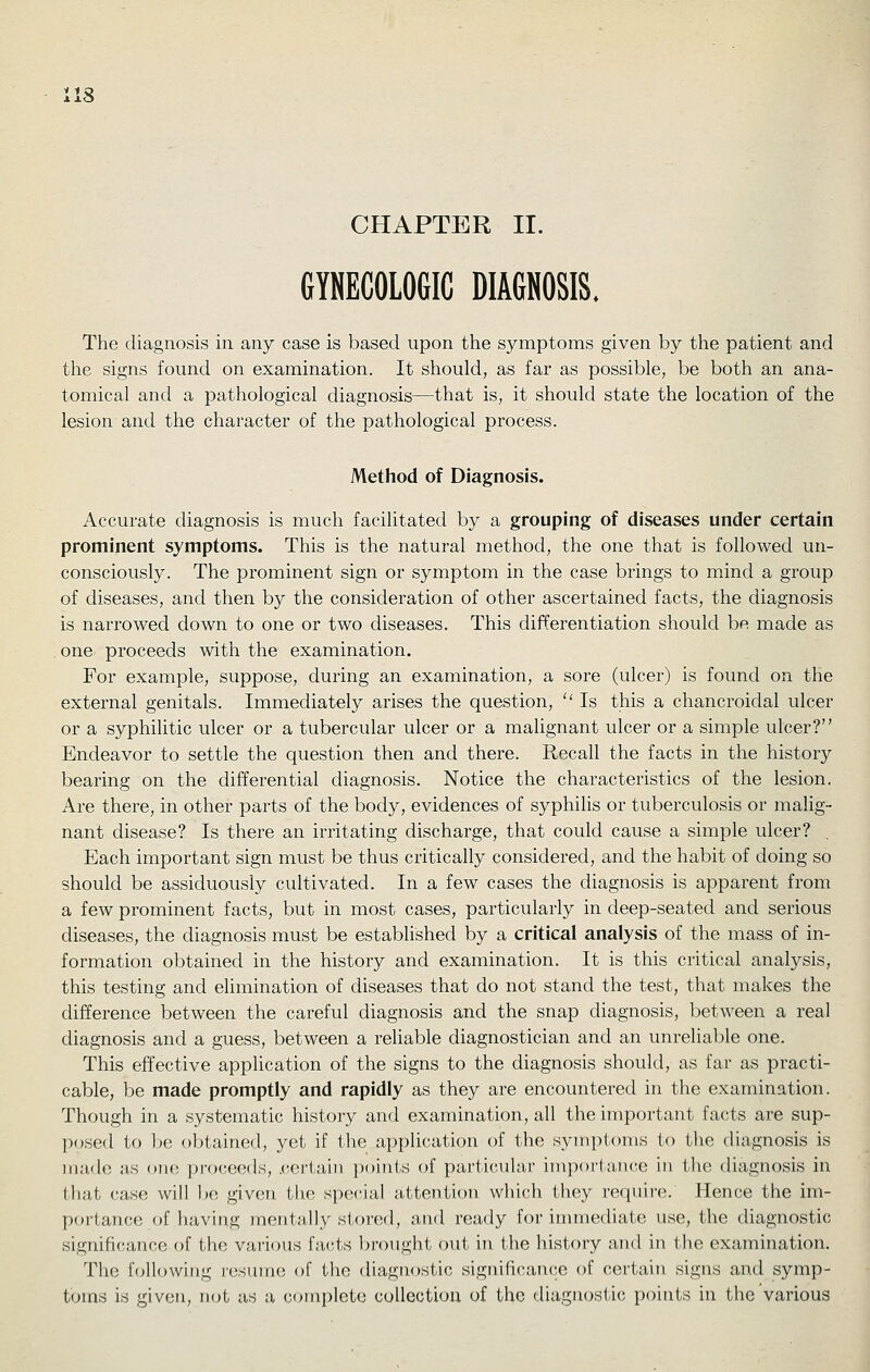 iis CHAPTER II. GYNECOLOGIC DIAGNOSIS. The diagnosis in any case is based upon the symptoms given by the patient and the signs found on examination. It should, as far as possible, be both an ana- tomical and a pathological diagnosis—that is, it should state the location of the lesion and the character of the pathological process. Method of Diagnosis. Accurate diagnosis is much facilitated by a grouping of diseases under certain prominent symptoms. This is the natural method, the one that is followed un- consciously. The prominent sign or symptom in the case brings to mind a group of diseases, and then by the consideration of other ascertained facts, the diagnosis is narrowed down to one or two diseases. This differentiation should be made as one proceeds with the examination. For example, suppose, during an examination, a sore (ulcer) is found on the external genitals. Immediately arises the question,  Is this a chancroidal ulcer or a syphihtic ulcer or a tubercular ulcer or a malignant ulcer or a simple ulcer? Endeavor to settle the question then and there. Recall the facts in the history bearing on the differential diagnosis. Notice the characteristics of the lesion. Are there, in other parts of the body, evidences of syphilis or tuberculosis or malig- nant disease? Is there an irritating discharge, that could cause a simple ulcer? . Each important sign must be thus critically considered, and the habit of doing so should be assiduously cultivated. In a few cases the diagnosis is apparent from a few prominent facts, but in most cases, particularly in deep-seated and serious diseases, the diagnosis must be established by a critical analysis of the mass of in- formation obtained in the history and examination. It is this critical analysis, this testing and elimination of diseases that do not stand the test, that makes the difference between the careful diagnosis and the snap diagnosis, between a real diagnosis and a guess, between a reliable diagnostician and an unreliable one. This effective application of the signs to the diagnosis should, as far as practi- cable, be made promptly and rapidly as they are encountered in the examination. Though in a systematic histoiy and examination, all the important facts are sup- posed to be obtained, yet if the a})pli(;ation of the symptoms to the diagnosis is made as oik; proceeds, .certain points of pai'ticuhir impori-aitce in the diagnosis in that case will bo given tlie special attention which they require. Hence the im- portance of haviug mentally stored, and ready for immediate use, the diagnostic signifi(;ance of the various facts brought out in the history and in the examination. The following resume of the diagnostic signiftcan(;e of certain signs and symp- toms is given, not as a complete collection of the diagnostic points in the various