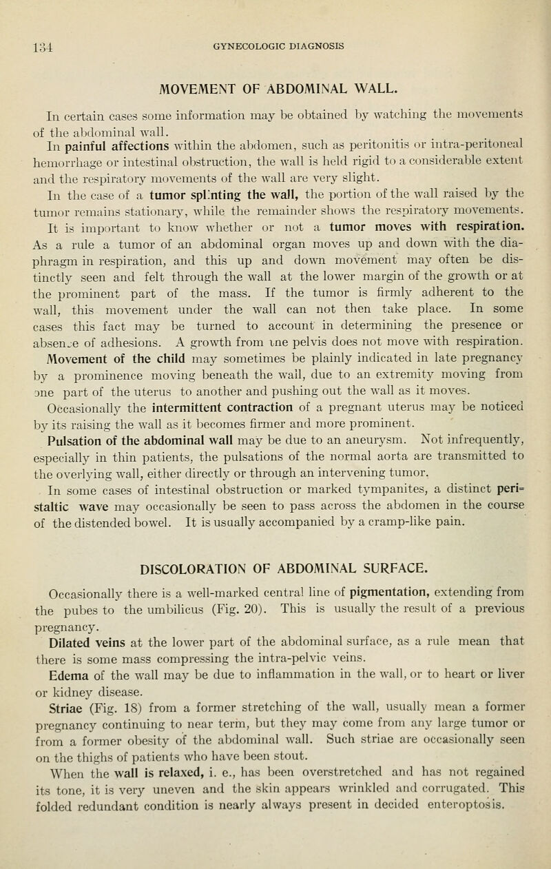 MOVEMENT OF ABDOMINAL WALL. In certain cases some information may be obtained by watching the movements of the abdominal wall. In painful affections within the abdomen, such as peritonitis or intra-peritoneal hemorrhage or intestinal obstruction, the wall is held rigid to a considerable extent and the respiratory movements of the wall are very slight. In the case of a tumor splinting the wall, the portion of the wall raised by the tumor remains stationary, while the remainder shows the respiratory movements. It is important to know whether or not a tumor moves with respiration. As a rule a tumor of an abdominal organ moves up and dow^n with the dia- phragm in respiration, and this up and down movement may often be dis- tinctly seen and felt through the wall at the lower margin of the growth or at the prominent part of the mass. If the tumor is firmly adherent to the wall, this movement under the wall can not then take place. In some cases this fact may be turned to account in determining the presence or absenje of adhesions. A growth from me pelvis does not move with respiration. Movement of the child may sometimes be plainly indicated in late pregnancy by a prominence moving beneath the wail, due to an extremity moving from 3ne part of the uterus to another and pushing out the wall as it moves. Occasionally the intermittent contraction of a pregnant uterus may be noticed by its raising the wall as it becomes firmer and more prominent. Pulsation of the abdominal wall may be due to an aneurysm. Not infrequently, especially in thin patients, the pulsations of the normal aorta are transmitted to the overlying wall, either directly or through an intervening tumor. In some cases of intestinal obstruction or marked tympanites, a distinct peri= staltic wave may occasionally be seen to pass across the abdomen in the course of the distended bowel. It is usually accompanied by a cramp-like pain. DISCOLORATION OF ABDOMINAL SURFACE. Occasionally there is a well-marked central line of pigmentation, extending from the pubes to the umbiUcus (Fig. 20). This is usually the result of a previous pregnancy. Dilated veins at the lower part of the abdominal surface, as a rule mean that there is some mass compressing the intra-pelvic veins. Edema of the wall may be due to inflammation in the wall, or to heart or liver or kidney disease. Striae (Fig. 18) from a former stretching of the wall, usually mean a former pregnancy continuing to near term, but they may come from any large tumor or from a former obesity of the abdominal wall. Such striae are occasionally seen on the thighs of patients who have been stout. When the wall is relaxed, i. e., has been overstretched and has not regained its tone, it is very uneven and the skin appears wrinkled and corrugated. This folded redundant condition is nearly always present in decided enteroptosis.