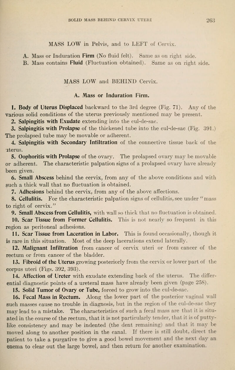 MASS LOW in Pelvis, and to LEFT of Cervix. A. Mass or Induration Firm (No fluid felt). Same as on right side. B. Mass contains Fluid (Fluctuation obtained). Same as on right side. MASS LOW and BEHIND Cervix. A. Mass or Induration Firm. 1. Body of Uterus Displaced backward to the 3rd degree (Fig. 71). Any of the various solid conditions of the uterus previously mentioned may be present. 2. Salpingitis with Exudate extending into the cul-de-sac. 3. Salpingitis with Prolapse of the thickened tube into the cul-de-sac (Fig. 39L) The prolapsed tube may be movable or adherent. 4. Salpingitis with Secondary Infiltration of the connective tissue back of the •iter us. 5. Oophoritis with Prolapse of the ovary. The prolapsed ovary may be movable or adherent. The characteristic palpation signs of a prolapsed ovary have already been given. 6. Small Abscess behind the cervix, from any of the above conditions and with such a thick wall that no fluctuation is obtained. 7. Adhesions behind the cervix, from any of the above affections. 8. Cellulitis. For the characteristic palpation signs of cellulitis, see under  mass to right of cervix. 9. Small Abscess from Cellulitis, with wall so thick that no fluctuation is obtained. 10. Scar Tissue from Former Cellulitis. This is not nearly so frequent in this region as peritoneal adhesions. 11. Scar Tissue from Laceration in Labor. This is found occasionally, though it is rare in this situation. Most of the deep lacerations extend laterally. 12. Malignant Infiltration from cancer of cervix uteri or from cancer of the rectum or from cancer of the bladder. 13. Fibroid of the Uterus growing posteriorly from the cervix or lower part of the corpus uteri (Figs. 392, 393). 14. Affection of Ureter with exudate extending back of the uterus. The differ- ential diagnostic points of a ureteral mass have already been given (page 258). 15. Solid Tumor of Ovary or Tube, forced to grow into the cul-de-sac. 16. Fecal Mass in Rectum. Along the lower part of the posterior vaginal wall such masses cause no trouble in diagnosis, but in the region of the cul-de-sac they may lead to a mistake. The characteristics of such a fecal mass are that it is situ- ated in the course of the rectum, that it is not particularly tender, that it is of putty- like consistency and may be indented (the dent remaining) and that it may be moved along to another position in the canal. If there is still doubt, direct the patient to take a purgative to give a good bowel movement and the next day an enema to clear out the large bowel, and then return for another examination.