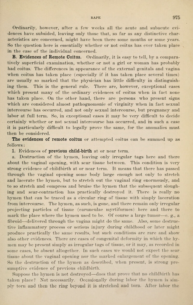 Ordinarih', however, after a few weeks all the acute and sul)acute evi- dences Jiave subsided, leaving only those that, so far as any distinctive char- acteristics are concerned, might have been there some months or some years. So the question here is essentially whether or not coitus has ever taken place in the case of the individual concerned. B. Evidences of Remote Coitus. Ordinarily, it is easy to tell, by a compara- tively superficial examination, whether or not a girl or woman has probably had coitus. The diflfereuces in appearance of the external genitals and vagina when coitus has taken place (especially if it has taken place several times) are usually so marked that the physician has little difficulty in distinguish- ing them. This is the general rule. There are, however, exceptional cases which present many of the ordinary evidences of coitus when iu fact none has taken place. On the other hand, there are persons who present signs which are considered almost pathognomonic of virginity when in fact sexual intercourse has occurred, and not only sexual intercourse, but pregnancy and labor at full term. So, in exceptional cases it may be very difficult to decide certainly whether or not sexual intercourse has occurred, and in such a case it is particularly difficult to legally prove the same, for the anomalies must then be considered. The evidences of remote coitus or attempted coitus can be summed up as follows: 1. Evidences of previous child-birth at or near term. a. Destruction of the hymen, leaving only irregular tags here and there about the vaginal opening, with scar tissue between. This condition is very strong evidence of childbirth at or near term. It means that there has passed through the vaginal opening some body large enough not only to stretch and lacerate the hymen, but to stretch out the vaginal ring enormously, and to so stretch and compress and bruise the hymen that the subsequent slough- ing and scar-contraction has practically destroyed it. There is really no hymen that can be traced as a circular ring of tissue with simply laceration from intercourse. The hymen, as such, is gone, and there remain only irregular projecting particles of tissue (carunculae myrtiformes) here and there to mark the place where the hymen used to be. Of course a large tumor—e. g., a fibroid—delivered through the vagina might do the same. Also, some destruc- tive inflammatory process or serious injury during childhood or later miglit produce practically the same results, but such conditions are rare and show also other evidences. There are cases of congenital deformity in wliich the hy- men may be present simply as irregular tags of tissue, or it may, as recorded in some cases, be absent altogether. In such cases we would not expect the scar tissue about the vaginal opening nor the marked enlargement of the opening. So the destruction of the hymen as described, when present, is strong pre- sumptive evidence of preA'ious childbirth. Suppose the hymen is not destroyed—does that prove that no cliildl)irt]i lias taken place? Not necessarily. Occasionally during labor the liymen is sim- ply torn and then the ring beyond it is stretched and torn. After labor the