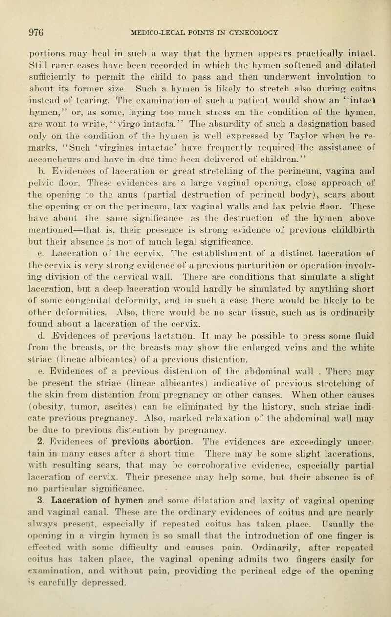 portions may heal in such a way that the hymen appears practically intact. Still rarer cases have been recorded in which the hymen softened and dilated sufficiently to permit the child to pass and then underwent involution to about its former size. Such a hymen is likely to stretch also during coitus instead of tearing. The examination of such a patient would show an intacli hymen, or, as some, laying too much stress on the condition of the hymen, are wont to write, virgo intacta. The absurdity of such a designation based only on the condition of the hymen is well expressed by Taylor when he re- marks, ''Such 'virgines intactae' have frequently required the assistance of accoucheurs and have in due time been delivered of children. b. Evidences of laceration or great stretching of the perineum, vagina and pelvic floor. These evidences are a large vaginal opening, close approach of the opening to the anus (partial destruction of perineal body), scars about the opening or on the perineum, lax vaginal walls and lax pelvic floor. These have about the same significance as the destruction of the hymen above mentioned—that is, their presence is strong evidence of previous childbirth but their absence is not of much legal significance. c. Laceration of the cervix. The establishment of a distinct laceration of the cervix is very strong evidence of a previous parturition or operation involv- ing division of the cervical wall. There are conditions that simulate a slight laceration, but a deep laceration Avould hardly be simulated by anything short of some congenital deformity, and in such a case there would be likely to be other deformities. Also, there would be no scar tissue, such as is ordinarily found about a laceration of the cervix. d. Evidences of previous lactation. It may be possible to press some fluid from the breasts, or the breasts may show the enlarged veins and the white striae (lineae albicantes) of a previous distention. e. Evidences of a previous distention of the abdominal wall . There may be present the striae (lineae albicantes) indicative of previous stretching of the skin from distention from pregnancy or other causes. When other causes (obesity, tumor, ascites) can be eliminated by the history, such striae indi- cate previous pregnancy. Also, marked relaxation of the abdominal wall may be due to previous distention by pregnancy. 2. Evidences of previous abortion. The evidences are exceedingly uncer- tain in many cases after a short time. There may be some slight lacerations, with resulting scars, that may be corroborative evidence, especially partial laceration of cervix. Their presence may help some, but their a])sence is of no particular significance. 3. Laceration of hymen and some dilatation and laxity of vaginal opening and vaginal canal. These are the ordinary evidences of coitus and are nearly ahvays present, especially if repeated coitus has taken place. Usually the opening in a virgin hymen is so small that the introduction of one finger is effected with some difficulty and causes pain. Ordinarily, after repeated coitus has taken place, the vaginal opening admits two fingers easily for examination, and without pain, providing the perineal edge of the opening is carefully depressed.