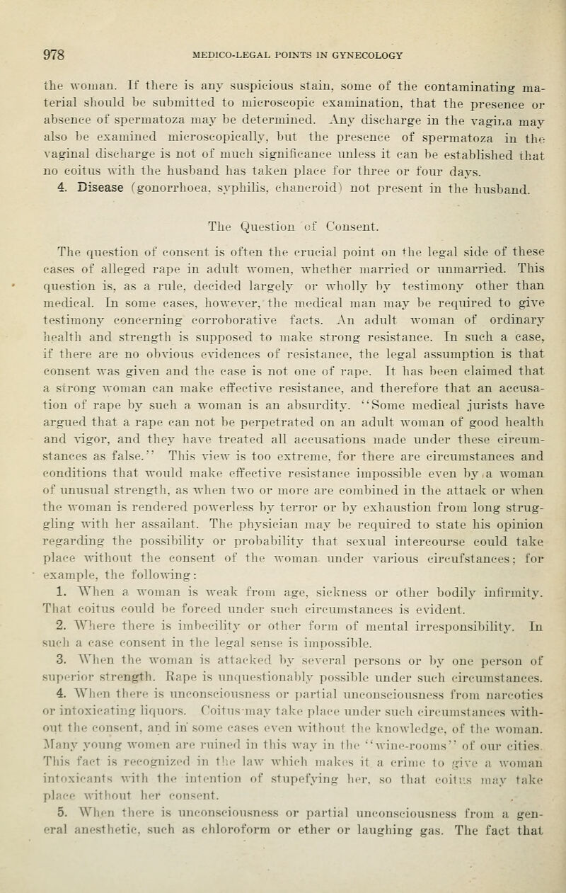■the -woniau. If there is any suspicious stain, some of the contaminating ma- terial should be submitted to microscopic examination, that the presence or absence of spermatoza may be determined. Any discharge in the vagina may also be examined microscopically, but the presence of spermatoza in the vaginal discharge is not of much significance unless it can be established that no coitus with the husband has taken place for three or four days. 4. Disease ''gonorrhoea, syphilis, chancroid') not present in the husband. The Question of Consent. The question of consent is often the crucial point on the legal side of these cases of alleged rape in adult women, whether married or unmarried. This question is, as a rule, decided largely or wholly by testimony other than medical. In some cases, however, the medical man may be required to give testimony concerning corroborative facts. An adult woman of ordinary health and strength is supposed to make strong resistance. In such a ease, if there are no ob^dous e^ddences of resistance, the legal assumption is that consent was given and the case is not one of rape. It has been claimed that a scrong woman can make effective resistance, and therefore that an accusa- tion of rape by such a woman is an absui^lity. Some medical jurists have argued that a rape can not be perpetrated on an adult woman of good health and vigor, and they have treated all accusations made under these circum- stances as false.' This view is too extreme, for there are circum.stances and conditions that would make effective resistance impossible even by,a woman of unusual strength, as when two or more are combined in the attack or when the woman is rendered powerless by terror or by exhaustion from long strug- gling with her assailant. The physician may be required to state his opinion regarding the possibility or probability that sexual intercourse could take place A^thout the consent of the woman under various circufstances; for example, the following: 1. When a woman is weak from age, sickness or other bodily infirmity. That coitus could be forced under such circumstances is evident. 2. Where there is imbecility or other form of mental irresponsil)ilit3'. In sucli a case consent in the legal sense is impossible. 3. Wlum the woman is attacked by several persons or by one person of superior strength. Rape is unquestionably possible under such circumstances. 4. When there is unconsciousness or partial unconsciousness from narcotics or intoxicating liquors. Coitusmay take place under such circumstances with- out the consent, and in some cases even witliout the knowledge, of tlie woman. Many young women are ruined in this way in I he wine-rooms' of our cities. Tliis fact is recognized in tlic law Avliich makes it a crime to give a woman intoxicants with the intention of stupefying licr. so that coitr.s may take place without her consent. 5. When there is unconseiousness or partial unconsciousness from a gen- eral anesthetic, such as chloroform or ether or laughing gas. The fact that