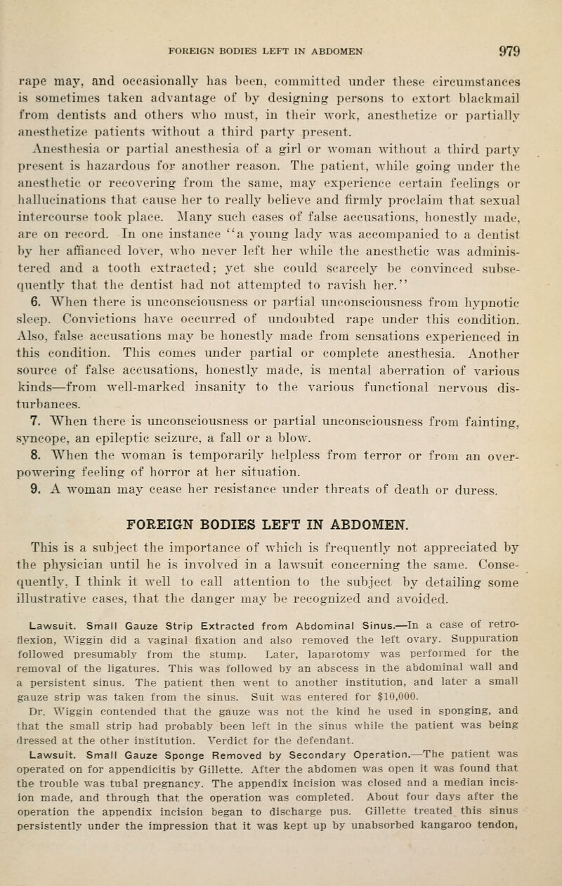 rape may, and occasionally has l)een, committed under these circumstances is sometimes taken advantage of by designing persons to extort blackmail from dentists and others who must, in their work, anesthetize or partially anesthetize patients without a third party present. Anesthesia or partial anesthesia of a girl or woman without a third party present is hazardous for another reason. The patient, while going under the anesthetic or recovering from the same, may experience certain feelings or hallucinations that cause her to really believe and firmly proclaim that sexual intercourse took place. Many such cases of false accusations, honestly made, are on record. In one instance a young lady Avas accompanied to a dentist by her affianced lover, who never left her while the anesthetic was adminis- tered and a tooth extracted; yet she could scarcely be convinced subse- quently that the dentist had not attempted to ravish her. 6. When there is unconsciousness or partial unconsciousness from hypnotic sleep. Convictions have occurred of undoubted rape under this condition. Also, false accusations may be honestly made from sensations experienced in this condition. This comes under partial or complete anesthesia. Another source of false accusations, honestly made, is mental aberration of various kinds—from well-marked insanity to the various functional nervous dis- turbances. 7. When there is unconsciousness or partial unconsciousness from fainting, syncope, an epileptic seizure, a fall or a blow. 8. When the woman is temporarily helpless from terror or from an over- powering feeling of horror at her situation. 9. A woman may cease her resistance under threats of death or duress. FOREIGN BODIES LEFT IN ABDOMEN. This is a subject the importance of which is frequently not appreciated by the physician until he is involved in a lawsuit concerning the same. Conse- quently, I think it well to call attention to the subject by detailing some illustrative cases, that the danger may be recognized and avoided. Lawsuit. Small Gauze Strip Extracted from Abdominal Sinus.—In a case of retro- flexion, Wiggin did a vaginal fixation and also removed the left ovary. Suppuration followed presumably from the stump. Later, laparotomy was performed for the removal of the ligatures. This was followed by an abscess in the abdominal wall and a persistent sinus. The patient then went to another institution, and later a small gauze strip was taken from the sinus. Suit was entered for $10,000. Dr. Wiggin contended that the gauze was not the kind he used in sponging, and that the small strip had probably been left in the sinus while the patient was being dressed at the other institution. Verdict for the defendant. Lawsuit. Small Gauze Sponge Removed by Secondary Operation.—The patient was operated on for appendicitis by Gillette. After the abdomen was open it was found that the trouble was tubal pregnancy. The appendix incision was closed and a median incis- ion made, and through that the operation was completed. About four days after the operation the appendix incision began to discharge pus. Gillette treated this sinus persistently under the impression that it was kept up by unabsorbed kangaroo tendon,