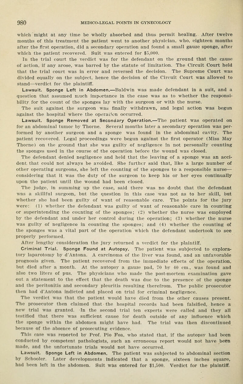 which might at any time be wholly absorbed and thus permit healing. After twelve months of this treatment the patient went to another physician, who, eighteen months after the first operation, did a secondary operation and found a small gauze sponge, after which the patient recovered. Suit was entered for $5,000. In the trial court the verdict was for the defendant on the ground that the cause of action, if any arose, was barred by the statute of limitation. The Circuit Court held that the trial court was in error and reversed the decision. The Supreme Court was divided equally on the subject, hence the decision of the Circuit Court was allowed to stand—verdict for the plaintiff. Lawsuit. Sponge Left in Abdomen.—Baldwin was made defendant in a suit, and a question that assumed much importance in the case was as to whether the responsi- bility for the count of the sponges lay with the surgeon or with the nurse. The suit against the surgeon was finally withdrawn, and legal action was begun against the hospital where the operation occurred. Lawsuit. Sponge Removed at Secondary Operation.—The patient was operated on for an abdominal tumor by Thorne. Several months later a secondary operation was per- formed by another surgeon and a sponge was found in the abdominal cavity. The patient recovered. Legal proceedings were begun against the first operator (Miss May Thorne) on the ground that she was guilty of negligence in not personally counting the sponges used in the course of the operation before the wound was closed. The defendant denied negligence and held that the leaving of a sponge was an acci- dent that could not always be avoided. She further said that, like a large number of other operating surgeons, she left the counting of the sponges to a responsible nurse— considering that it was the duty of the surgeon to keep his or her eyes continually upon the patient until the wound had been closed. The judge, in summing up the case, said there was no doubt that the defendant was a skillful surgeon, but the question in this case was not as to her skill, but whether she had been guilty of want of reasonable care. The points for the jury were: (1) whether the defendant was guilty of want of reasonable care in counting or superintending the counting of the sponges; (2) whether the nurse was employed by the defendant and under her control during the operation; (3) whether the nurse was guilty of negligence in counting the sponges; and (4) whether the counting of the sponges was a vital part of the operation which the defendant undertook to see properly performed. After lengthy consideration the jury returned a verdict for the plaintiff. Criminal Trial. Sponge Found at Autopsy. The patient was subjected to explora- tory laparotomy by d'Antona. A carcinoma of the liver was found, and an unfavorable prognosis given. The patient recovered from the immediate effects of the operation, but died after a month. At the autopsy a gauze pad, 70 by 40 cm., was found and also two liters of pus. The physicians who made the post-mortem examination gave out a statement to the effect that the death was due to the presence of the sponge and the peritonitis and secondary pleuritis resulting therefrom. The public prosecutor then had d'Antona indicted and placed on trial for criminal negligence. The verdict was that the patient would have died from the other causes present. The prosecutor then claimed that the hospital records had been falsified, hence a new trial was granted. In the second trial ten experts were called and they all testified that there was sufficient cause for death outside of any influence which the sponge within the abdomen might have had. The trial was then discontinued because of the absence of prosecuting evidence. This case was reported by Prof. Pio Foa, who stated that, if the autopsy had been conducted by competent pathologists, such an erroneous report would not have been made, and the unfortunate trials would not have occurred. Lawsuit. Sponge Left in Abdomen. The patient was subjected to abdominal section by Schooler. Later developments indicated that a sponge, sixteen inches square, had been left in the abdomen. Suit was entered for $1,500. Verdict for the plaintiff.