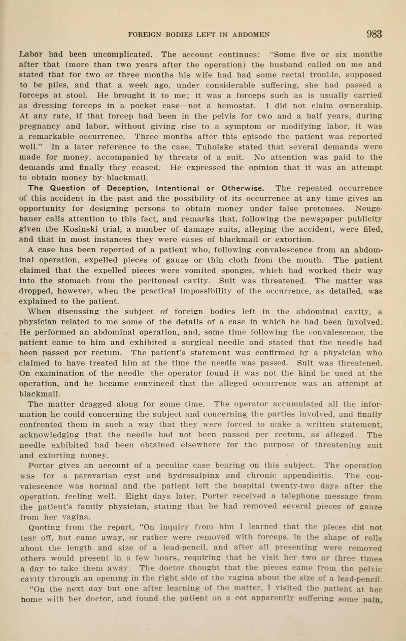 Labor had been uncomplicated. The account continues: Some five or six months after that (more than two years after the operation) the husband called on me and stated that for two or three months his wife had had some rectal trouble, supposed to be piles, and that a week ago, under considerable suffering, she had passed a forceps at stool. He brought it to me; it was a forceps such as is usually carried as dressing forceps in a pocket case—not a hemostat. I did not claim ownership. At any rate, if that forcep had been in the pelvis for two and a half years, during pregnancy and labor, without giving rise to a symptom or modifying labor, it was a remarkable occurrence. Three months after this episode the patient was reported well. In a later reference to the case, Tuholske stated that several demands were made for money, accompanied by threats of a suit. No attention was paid to the demands and finally they ceased. He expressed the opinion that it was an attempt to obtain money by blackmail. The Question of Deception, Intentional or Otherwise. The repeated occurrence of this accident in the past and the possibility of its occurrence at any time gives an opportunity for designing persons to obtain money under false pretenses. Neuge- bauer calls attention to this fact, and remarks that, following the newspaper publicity given the Kosinski trial, a number of damage suits, alleging the accident, were filed, and that in most instances they were cases of blackmail or extortion. A case has been reported of a patient who, following convalescence from an abdom- inal operation, expelled pieces of gauze or thin cloth from the mouth. The patient claimed that the expelled pieces were vomited sponges, which had worked their way into the stomach from the peritoneal cavity. Suit was threatened. The matter was dropped, however, when the practical impossi'bility of the occurrence, as detailed, was explained to the patient. When discussing the subject of foreign bodies left in the abdominal cavity, a physician related to me some of the details of a case in which he had been involved. He performed an abdominal operation, and, some time following the convalescence, the patient came to him and exhibited a surgical needle and stated that the needle had been passed per rectum. The patient's statement was confirmed b}' a physician who claimed to have treated him at the time the needle was passed. Suit was threatened. On examination of the needle the operator found it was not the kind he used at the operation, and he became convinced that the alleged occurrence was an attempt at blackmail. The matter dragged along for some time. The operator accumulated all the infor- mation he could concerning the subject and concerning the parties involved, and finally confronted them in such a way that they were forced to make a written statement, acknowledging that the needle had not been passed per rectum, as alleged. The needle exhibited had been obtained elsewhere for the purpose of threatening suit and extorting money. Porter gives an account of a peculiar case bearing on this subject. The operation was for a parovarian cyst and hydrosalpinx and chronic appendicitis. The con- valescence was normal and the patient left the hospital twenty-two days after the operation, feeling well. Eight days later. Porter received a telephone message from the patient's family physician, stating that he had removed several pieces of gauze from her vagina. Quoting from the report, On inquiry from him I learned that the pieces did not tear off, but came away, or rather were removed with forceps, in the shape of rolls about the length and size of a lead-pencil, and after all presenting were removed others would present in a few hours, requiring that he visit her two or three times a day to take them away. The doctor thought that the pieces came from the pelvic cavity through an openmg in the right side of the vagina about the size of a lead-pencil. On the next day but one after learning of the matter. I visited the patient at her home with her doctor, and found the patient on a cot apparently suffering some pain.